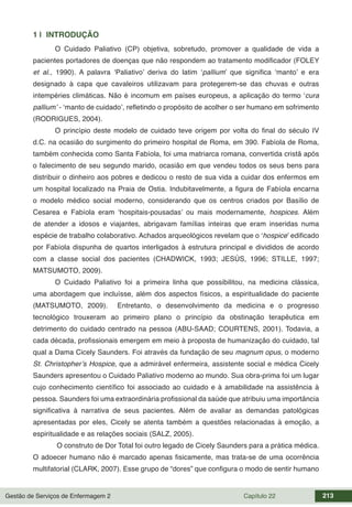 Gestão de Serviços de Enfermagem 2 Capítulo 22 213
1 | INTRODUÇÃO
O Cuidado Paliativo (CP) objetiva, sobretudo, promover a qualidade de vida a
pacientes portadores de doenças que não respondem ao tratamento modificador (FOLEY
et al., 1990). A palavra ‘Paliativo’ deriva do latim ‘pallium’ que significa ‘manto’ e era
designado à capa que cavaleiros utilizavam para protegerem-se das chuvas e outras
intempéries climáticas. Não é incomum em países europeus, a aplicação do termo ‘cura
pallium’ - ‘manto de cuidado’, refletindo o propósito de acolher o ser humano em sofrimento
(RODRIGUES, 2004).
O princípio deste modelo de cuidado teve origem por volta do final do século IV
d.C. na ocasião do surgimento do primeiro hospital de Roma, em 390. Fabíola de Roma,
também conhecida como Santa Fabíola, foi uma matriarca romana, convertida cristã após
o falecimento de seu segundo marido, ocasião em que vendeu todos os seus bens para
distribuir o dinheiro aos pobres e dedicou o resto de sua vida a cuidar dos enfermos em
um hospital localizado na Praia de Ostia. Indubitavelmente, a figura de Fabíola encarna
o modelo médico social moderno, considerando que os centros criados por Basílio de
Cesarea e Fabíola eram ‘hospitais-pousadas’ ou mais modernamente, hospices. Além
de atender a idosos e viajantes, abrigavam famílias inteiras que eram inseridas numa
espécie de trabalho colaborativo. Achados arqueológicos revelam que o ‘hospice’ edificado
por Fabíola dispunha de quartos interligados à estrutura principal e divididos de acordo
com a classe social dos pacientes (CHADWICK, 1993; JESÚS, 1996; STILLE, 1997;
MATSUMOTO, 2009).
O Cuidado Paliativo foi a primeira linha que possibilitou, na medicina clássica,
uma abordagem que incluísse, além dos aspectos físicos, a espiritualidade do paciente
(MATSUMOTO, 2009). Entretanto, o desenvolvimento da medicina e o progresso
tecnológico trouxeram ao primeiro plano o princípio da obstinação terapêutica em
detrimento do cuidado centrado na pessoa (ABU-SAAD; COURTENS, 2001). Todavia, a
cada década, profissionais emergem em meio à proposta de humanização do cuidado, tal
qual a Dama Cicely Saunders. Foi através da fundação de seu magnum opus, o moderno
St. Christopher’s Hospice, que a admirável enfermeira, assistente social e médica Cicely
Saunders apresentou o Cuidado Paliativo moderno ao mundo. Sua obra-prima foi um lugar
cujo conhecimento científico foi associado ao cuidado e à amabilidade na assistência à
pessoa. Saunders foi uma extraordinária profissional da saúde que atribuiu uma importância
significativa à narrativa de seus pacientes. Além de avaliar as demandas patológicas
apresentadas por eles, Cicely se atenta também a questões relacionadas à emoção, a
espiritualidade e as relações sociais (SALZ, 2005).
O construto de Dor Total foi outro legado de Cicely Saunders para a prática médica.
O adoecer humano não é marcado apenas fisicamente, mas trata-se de uma ocorrência
multifatorial (CLARK, 2007). Esse grupo de “dores” que configura o modo de sentir humano
 