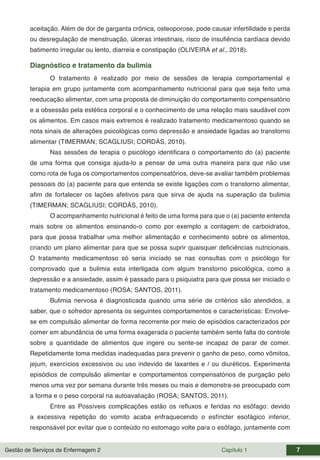 Gestão de Serviços de Enfermagem 2 Capítulo 1 7
aceitação. Além de dor de garganta crônica, osteoporose, pode causar infertilidade e perda
ou desregulação de menstruação, úlceras intestinais, risco de insufiência cardíaca devido
batimento irregular ou lento, diarreia e constipação (OLIVEIRA et al., 2018).
Diagnóstico e tratamento da bulimia
O tratamento é realizado por meio de sessões de terapia comportamental e
terapia em grupo juntamente com acompanhamento nutricional para que seja feito uma
reeducação alimentar, com uma proposta de diminuição do comportamento compensatório
e a obsessão pela estética corporal e o conhecimento de uma relação mais saudável com
os alimentos. Em casos mais extremos é realizado tratamento medicamentoso quando se
nota sinais de alterações psicológicas como depressão e ansiedade ligadas ao transtorno
alimentar (TIMERMAN; SCAGLIUSI; CORDÁS, 2010).
Nas sessões de terapia o psicólogo identificara o comportamento do (a) paciente
de uma forma que consiga ajuda-lo a pensar de uma outra maneira para que não use
como rota de fuga os comportamentos compensatórios, deve-se avaliar também problemas
pessoais do (a) paciente para que entenda se existe ligações com o transtorno alimentar,
afim de fortalecer os lações afetivos para que sirva de ajuda na superação da bulimia
(TIMERMAN; SCAGLIUSI; CORDÁS, 2010).
O acompanhamento nutricional é feito de uma forma para que o (a) paciente entenda
mais sobre os alimentos ensinando-o como por exemplo a contagem de carboidratos,
para que possa trabalhar uma melhor alimentação e conhecimento sobre os alimentos,
criando um plano alimentar para que se possa suprir quaisquer deficiências nutricionais.
O tratamento medicamentoso só seria iniciado se nas consultas com o psicólogo for
comprovado que a bulimia esta interligada com algum transtorno psicológica, como a
depressão e a ansiedade, assim é passado para o psiquiatra para que possa ser iniciado o
tratamento medicamentoso (ROSA; SANTOS, 2011).
Bulimia nervosa é diagnosticada quando uma série de critérios são atendidos, a
saber, que o sofredor apresenta os seguintes comportamentos e características: Envolve-
se em compulsão alimentar de forma recorrente por meio de episódios caracterizados por
comer em abundância de uma forma exagerada o paciente também sente falta do controle
sobre a quantidade de alimentos que ingere ou sente-se incapaz de parar de comer.
Repetidamente toma medidas inadequadas para prevenir o ganho de peso, como vômitos,
jejum, exercícios excessivos ou uso indevido de laxantes e / ou diuréticos. Experimenta
episódios de compulsão alimentar e comportamentos compensatórios de purgação pelo
menos uma vez por semana durante três meses ou mais e demonstra-se preocupado com
a forma e o peso corporal na autoavaliação (ROSA; SANTOS, 2011).
Entre as Possíveis complicações estão os refluxos e feridas no esôfago: devido
a excessiva repetição do vomito acaba enfraquecendo o esfíncter esofágico inferior,
responsável por evitar que o conteúdo no estomago volte para o esôfago, juntamente com
 