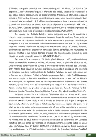 Gestão de Serviços de Enfermagem 2 Capítulo 22 214
é formado por quatro domínios: Dor Emocional/Psíquica, Dor Física, Dor Social e Dor
Espiritual. A Dor Emocional/Psíquica é marcada pelo medo, ansiedade e depressão; a
Dor Social decorre especialmente de crises familiares, financeiras e alterações de papéis
sociais; a Dor Espiritual é fruto de um sentimento de vazio, culpa ou arrependimento, bem
como medo do desconhecido; A Dor Física resulta especialmente de processos patológicos
podendo ser classificada de acordo com dados objetivos e subjetivos (CLARK, 2007;
SAPETA, 2007). Destarte, percebe-se, a partir de Saunders, que o conceito amplificado de
dor exige muito mais que a prescrição de medicamentos (SAPETA, 2007).
Os estudos em Cuidado Paliativo foram incipientes na área da oncologia e
proporcionaram avanços significativos em inúmeras áreas da medicina. Esses estudos
vanguardistas proporcionam qualidade de vida expressiva a pacientes com doenças
avançadas e que não respondem a tratamentos modificadores (CLARK, 2007). Embora
haja uma enorme quantidade de pesquisas relacionando câncer e Cuidado Paliativo,
atualmente os estudos se expandiram para áreas como a cardiologia, dor neuropática na
diabetes mellitus e nas demais doenças crônicas não transmissíveis, tornando-se uma
ciência em ampla expansão no mundo (SAUNDERS, 2002).
Dez anos após a fundação do St. Christopher’s Hospice (1967), serviços similares
foram estabelecidos em outros lugares; iniciava-se, então, a partir da década de 80,
uma expansão considerável na Europa e Américas da ciência derivada dos ‘hospices’.
Entre 1982 a 1996 houve um aumento expressivo, passando de cinco para 275 o número
de hospitais com time multidisciplinar de Cuidados Paliativos ou com pelo menos um
enfermeiro especialista em Cuidados Paliativos apenas no Reino Unido. Em Milão ocorreu
em 1988 a criação da European Association for Palliative Care. Já em 1990, no Hospice
St. Christopher, na Inglaterra, criou-se uma importante revista internacional de Cuidado
Paliativo, que se tornou fonte de conhecimento para pesquisadores de vários continentes.
Foram criados, também, grandes centros de pesquisas em Cuidado Paliativo na Grã-
Bretanha, Irlanda, Alemanha, Espanha, Bélgica, França e Nova Zelândia (CLARK, 2007).
No Brasil, os estudos e a prática em CP tiveram início na década de 80, sendo
consolidados a partir dos anos 2000; atualmente existem mais de 40 iniciativas em território
brasileiro (MATSUMOTO, 2009). Entre a miríade de princípios que regem a atuação da
equipe multiprofissional em Cuidados Paliativos, algumas dessas noções são: promover o
alívio da dor e de outros sintomas desagradáveis; afirmar a vida e considerar a morte um
processo normal da vida; não acelerar nem adiar a morte; melhorar a qualidade de vida
e influenciar positivamente o curso da doença e oferecer sistema de suporte para auxiliar
os familiares durante a doença do paciente e o luto (MATSUMOTO, 2009). Estima-se que,
no mundo, mais de 56,8 milhões de pessoas necessitam de tratamentos em Cuidados
Paliativos por ano, sendo 25,7 milhões em processo de morte, segundo dados do Global
Atlas of Palliative Care 2nd
Edition (CONNOR et al., 2020). A nível de Brasil, acredita-se
que até 2040 mais de 100.000 brasileiros necessitarão de Cuidados Paliativos (SANTOS
 