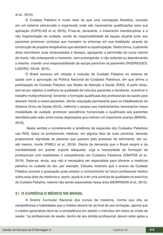 Gestão de Serviços de Enfermagem 2 Capítulo 22 215
et al., 2019).
O Cuidado Paliativo é muito mais do que uma concepção filosófica, consiste
em um sistema estruturado e organizado onde são necessárias qualificações para sua
aplicação (CAPELAS et al, 2016). Frisa-se, doravante, o tratamento interdisciplinar e a
não fragmentação do cuidado, sendo de responsabilidade da equipe atuante junto aos
pacientes promover condutas que manejem os sintomas em sua totalidade, através da
construção de projetos terapêuticos que abordem a coparticipação. Desta forma, o paciente
deve reconhecer suas necessidades e desejos, agregando a permissão do curso natural
da morte, não antecipando o momento, nem prolongando, e não isolando ou abandonando
o mesmo, criando uma responsabilidade da equipe para/com os pacientes (RODRIGUES;
LIGEIRO; SILVA, 2015).
O Brasil avançou em relação à inclusão do Cuidado Paliativo no sistema de
saúde com a aprovação da Política Nacional de Cuidados Paliativos, em que afirma a
participação do Cuidado Paliativo nas Redes de Atenção à Saúde (RAS). A partir disso,
tem-se por objetivo a melhora na qualidade de vida dos pacientes e familiares, incentivar o
trabalho multiprofissional, fomentar a formação qualificada dos profissionais da saúde para
atuarem frente a esses pacientes, ofertar educação permanente para os trabalhadores do
Sistema Único de Saúde (SUS), melhorar o acesso aos medicamentos necessários nessa
modalidade de cuidado, promover assistência humanizada e qualificada aos pacientes
atendidos pela rede, entre outras disposições que indicam um importante avanço (BRASIL,
2018).
Neste sentido e considerando a tendência de expansão dos Cuidados Paliativos
nas RAS, todos os profissionais médicos, em alguma fase de suas carreiras, deverão
proporcionar dignidade às pessoas que passam pelo processo de sofrimento, dor ou,
até mesmo, morte (PINELI et al., 2016). Diante da demanda que o Brasil exigirá e da
inevitabilidade em prestar suporte adequado, urge a necessidade de formação de
profissionais com habilidades e competências em Cuidados Paliativos (SANTOS et al.,
2019). Sabe-se, ainda, que não é necessário ser especialista para oferecer a medicina
paliativa no cuidado da dor, por exemplo. Estudos mostram que o ensino de Cuidado
Paliativo durante a graduação pode ampliar o conhecimento do futuro profissional médico
sobre essa área da medicina e, assim, ajudá-lo a ter uma conduta de qualidade no exercício
do Cuidado Paliativo, mesmo não sendo especialista nessa área (MORRISON et al., 2012).
2 | O CURRÍCULO MÉDICO NO BRASIL
A Diretriz Curricular Nacional dos cursos de medicina, norma que dita as
competências e habilidades que o médico deverá ter ao final de sua formação, aponta que
o médico generalista deve ter a competência em assistir o indivíduo em todos os níveis de
saúde: “os profissionais de saúde, dentro de seu âmbito profissional, devem estar aptos a
 