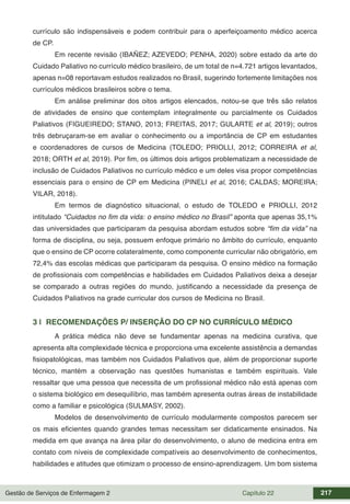 Gestão de Serviços de Enfermagem 2 Capítulo 22 217
currículo são indispensáveis e podem contribuir para o aperfeiçoamento médico acerca
de CP.
Em recente revisão (IBAÑEZ; AZEVEDO; PENHA, 2020) sobre estado da arte do
Cuidado Paliativo no currículo médico brasileiro, de um total de n=4.721 artigos levantados,
apenas n=08 reportavam estudos realizados no Brasil, sugerindo fortemente limitações nos
currículos médicos brasileiros sobre o tema.
Em análise preliminar dos oitos artigos elencados, notou-se que três são relatos
de atividades de ensino que contemplam integralmente ou parcialmente os Cuidados
Paliativos (FIGUEIREDO; STANO, 2013; FREITAS, 2017; GULARTE et al, 2019); outros
três debruçaram-se em avaliar o conhecimento ou a importância de CP em estudantes
e coordenadores de cursos de Medicina (TOLEDO; PRIOLLI, 2012; CORREIRA et al,
2018; ORTH et al, 2019). Por fim, os últimos dois artigos problematizam a necessidade de
inclusão de Cuidados Paliativos no currículo médico e um deles visa propor competências
essenciais para o ensino de CP em Medicina (PINELI et al, 2016; CALDAS; MOREIRA;
VILAR, 2018).
Em termos de diagnóstico situacional, o estudo de TOLEDO e PRIOLLI, 2012
intitulado “Cuidados no fim da vida: o ensino médico no Brasil” aponta que apenas 35,1%
das universidades que participaram da pesquisa abordam estudos sobre “fim da vida” na
forma de disciplina, ou seja, possuem enfoque primário no âmbito do currículo, enquanto
que o ensino de CP ocorre colateralmente, como componente curricular não obrigatório, em
72,4% das escolas médicas que participaram da pesquisa. O ensino médico na formação
de profissionais com competências e habilidades em Cuidados Paliativos deixa a desejar
se comparado a outras regiões do mundo, justificando a necessidade da presença de
Cuidados Paliativos na grade curricular dos cursos de Medicina no Brasil.
3 | RECOMENDAÇÕES P/ INSERÇÃO DO CP NO CURRÍCULO MÉDICO
A prática médica não deve se fundamentar apenas na medicina curativa, que
apresenta alta complexidade técnica e proporciona uma excelente assistência a demandas
fisiopatológicas, mas também nos Cuidados Paliativos que, além de proporcionar suporte
técnico, mantém a observação nas questões humanistas e também espirituais. Vale
ressaltar que uma pessoa que necessita de um profissional médico não está apenas com
o sistema biológico em desequilíbrio, mas também apresenta outras áreas de instabilidade
como a familiar e psicológica (SULMASY, 2002).
Modelos de desenvolvimento de currículo modularmente compostos parecem ser
os mais eficientes quando grandes temas necessitam ser didaticamente ensinados. Na
medida em que avança na área pilar do desenvolvimento, o aluno de medicina entra em
contato com níveis de complexidade compatíveis ao desenvolvimento de conhecimentos,
habilidades e atitudes que otimizam o processo de ensino-aprendizagem. Um bom sistema
 