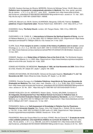 Gestão de Serviços de Enfermagem 2 Capítulo 22 219
CALDAS, Gustavo Henrique de Oliveira; MOREIRA, Simone de Nóbrega Tomaz; VILAR, Maria José.
Palliative care: A proposal for undergraduate education in Medicine. Rev. bras. geriatr. gerontol.,
Rio de Janeiro , v. 21, n. 3, p. 261-271, June 2018 . Available from <http://www.scielo.br/scielo.
php?script=sci_arttext&pid=S1809-98232018000300261&lng=en&nrm=iso>. access on 15 mar. 2021.
http://dx.doi.org/10.1590/1981-22562018021.180008.
CAPELAS, Manuel Luís; SILVA, Sandra; ALVARENGA, Margarida; COELHO, Patrícia. Cuidados
paliativos: O que é importante saber. Revista Patient Care. ISSN 0873 – 2167. Maio 2016, p.17-21
CHADWICK, Henry. The Early Church. London, UK: Penguin Books, 1993. 314 p. ISBN 978-
0140231991.
CHOCHINOV, H. M.; CANN, B. J. Interventions to Enhance the Spiritual Aspects of Dying. Journal
of Palliative Medicine, [s. l.], v. 8, Dec 2005. DOI 10.1089/jpm.2005.8.s-103. Disponível em: https://www.
liebertpub.com/doi/pdf/10.1089/jpm.2005.8.s-103. Acesso em: 4 mar. 2021.
CLARK, David. From margins to centre: a review of the history of palliative care in cancer. Lancet
Oncology, [s. l.], v. 8, n. 5, p. 430-438, march 2007. DOI 10.1016/S1470-2045(07)70138-9. Disponível
em: https://www.thelancet.com/journals/lanonc/article/PIIS1470-2045(07)70138-9/fulltext. Acesso em:
12 mar. 2021.
CONNOR, Stephen et al. Global Atlas of Palliative Care at the End of Life. The Worldwide Hospice
Palliative Care Alliance: [s. n.], 2020. Atlas. Disponível em: https://www.thewhpca.org/resources/global-
atlas-on-end-of-life-care. Acesso em: 4 dez. 2020
CONSELHO FEDERAL DE MEDICINA. Resolução nº 1805, de 9 de Novembro de 2006. Diário Oficial
da União, Brasília, DF, edição 227, seção 1, página 169. 2006.
CONSELHO NACIONAL DE EDUCAÇÃO. Câmara de Educação Superior. Resolução nº 4, de 7 de
Novembro de 2001. Diário Oficial da União, Brasília, DF. Seção 1, p. 38. 2001.
CORREIA, Divanise Suruagy et al. Cuidados Paliativos: Importância do Tema para Discentes de
Graduação em Medicina. Rev. bras. educ. med., Brasília, v. 42, n. 3, p. 78-86, Sept. 2018. Available
from <http://www.scielo.br/scielo.php?script=sci_arttext&pid=S0100-55022018000300078&lng=en&nrm
=iso>. access on 23 fev. 2021. https://doi.org/10.1590/1981-52712015v42n3rb20170105.r1.
DENNEY-KOELSCH, Erin M.; HOROWITZ, Robert; QUILL, Timothy; BALDWIN, Constance D.
An Integrated, Developmental Four-Year Medical School Curriculum in Palliative Care: A
Longitudinal Content Evaluation Based on National Competency Standards. Journal of Palliative
Medicine, [s. l.], Sep 2018. DOI 10.1089/jpm.2017.0371. Disponível em: https://www.liebertpub.com/doi/
full/10.1089/jpm.2017.0371. Acesso em: 12 mar. 2021.
FERNANDES, Melina et al. Self-Assessment of Knowledge in Paliative Care by Physicians
Resident of a University Hospital. Rev. Pesqui. (Univ. Fed. Estado Rio J., Online), Rio de Janeiro,
p. 716-722, 12 dez. 2020. DOI 10.9789/2175-5361.rpcfo.v12. 9490. Disponível em: https://pesquisa.
bvsalud.org/portal/resource/pt/biblio-1099592. Acesso em: 16 fev. 2021
FIGUEIREDO, Maria das Graças Mota Cruz de Assis; STANO, Rita de Cássia M. T. O estudo da morte
e dos cuidados paliativos: uma experiência didática no currículo de medicina. Rev. bras. educ.
med., Rio de Janeiro, v. 37, n. 2, p. 298-306, June 2013. Available from <http://www.scielo.br/scielo.
php?script=sci_arttext&pid=S0100-55022013000200019&lng=en&nrm=iso>. Access on 23 fev. 2021.
 