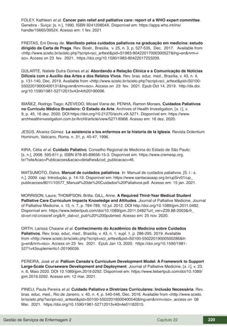 Gestão de Serviços de Enfermagem 2 Capítulo 22 220
FOLEY, Kathleen et al. Cancer pain relief and palliative care: report of a WHO expert committee.
Genebra - Suíça: [s. n.], 1990. ISBN 924120804X. Disponível em: https://apps.who.int/iris/
handle/10665/39524. Acesso em: 1 fev. 2021
FREITAS, Eni Devay de. Manifesto pelos cuidados paliativos na graduação em medicina: estudo
dirigido da Carta de Praga. Rev. Bioét., Brasília, v. 25, n. 3, p. 527-535, Dec. 2017. Available from
<http://www.scielo.br/scielo.php?script=sci_arttext&pid=S1983-80422017000300527&lng=en&nrm=i
so>. Access on 23 fev. 2021. https://doi.org/10.1590/1983-80422017253209.
GULARTE, Natiele Dutra Gomes et al. Abordando a Relação Clínica e a Comunicação de Notícias
Difíceis com o Auxílio das Artes e dos Relatos Vivos. Rev. bras. educ. med., Brasília, v. 43, n. 4,
p. 131-140, Dec. 2019. Available from <http://www.scielo.br/scielo.php?script=sci_arttext&pid=S0100-
55022019000400131&lng=en&nrm=iso>. Access on 23 fev. 2021. Epub Oct 14, 2019. http://dx.doi.
org/10.1590/1981-52712015v43n4rb20190098.
IBAÑEZ, Rodrigo Tiago; AZEVEDO, Micael Viana de; PENHA, Ramon Moraes. Cuidados Paliativos
no Currículo Médico Brasileiro: O Estado da Arte. Archives of Health Investigation, [s. l.], v.
9, p. 45, 16 dez. 2020. DOI https://doi.org/10.21270/archi.v9i.5271. Disponível em: https://www.
archhealthinvestigation.com.br/ArcHI/article/view/5271/6968. Acesso em: 16 dez. 2020.
JESÚS, Alvarez Gómez. La asistencia a los enfermos en la historia de la Iglesia. Revista Dolentium
Hominum, Vaticano, Roma, n. 31, p. 45-47, 1996.
KIRA, Célia et al. Cuidado Paliativo. Conselho Regional de Medicina do Estado de São Paulo:
[s. n.], 2008. 595-611 p. ISBN 978-85-89656-15-3. Disponível em: https://www.cremesp.org.
br/?siteAcao=Publicacoes&acao=detalhes&cod_publicacao=46.
MATSUMOTO, Dalva. Manual de cuidados paliativos. In: Manual de cuidados paliativos. [S. l.: s.
n.], 2009. cap. Introdução, p. 14-19. Disponível em: https://www.santacasasp.org.br/upSrv01/up_
publicacoes/8011/10577_Manual%20de%20Cuidados%20Paliativos.pdf. Acesso em: 15 jan. 2021.
MORRISON, Laura; THOMPSON, Britta; GILL, Anne. A Required Third-Year Medical Student
Palliative Care Curriculum Impacts Knowledge and Attitudes. Journal of Palliative Medicine, Journal
of Palliative Medicine, v. 15, n. 7, p. 784-789, 10 jul. 2012. DOI http://doi.org/10.1089/jpm.2011.0482.
Disponível em: https://www.liebertpub.com/doi/10.1089/jpm.2011.0482?url_ver=Z39.88-2003&rfr_
id=ori:rid:crossref.org&rfr_dat=cr_pub%20%200pubmed. Acesso em: 25 nov. 2020.
ORTH, Larissa Chaiane et al. Conhecimento do Acadêmico de Medicina sobre Cuidados
Paliativos. Rev. bras. educ. med., Brasília, v. 43, n. 1, supl. 1, p. 286-295, 2019. Available
from <http://www.scielo.br/scielo.php?script=sci_arttext&pid=S0100-55022019000500286&ln
g=en&nrm=iso>. Access on 23 fev. 2021. Epub Jan 13, 2020. https://doi.org/10.1590/1981-
5271v43suplemento1-20190039.
PEREIRA, José et al. Pallium Canada‘s Curriculum Development Model: A Framework to Support
Large-Scale Courseware Development and Deployment. Journal of Palliative Medicine, [s. l.], v. 23,
n. 6, Maio 2020. DOI 10.1089/jpm.2019.0292. Disponível em: https://www.liebertpub.com/doi/10.1089/
jpm.2019.0292. Acesso em: 12 mar. 2021.
PINELI, Paula Pereira et al. Cuidado Paliativo e Diretrizes Curriculares: Inclusão Necessária. Rev.
bras. educ. med., Rio de Janeiro, v. 40, n. 4, p. 540-546, Dec. 2016. Available from <http://www.scielo.
br/scielo.php?script=sci_arttext&pid=S0100-55022016000400540&lng=en&nrm=iso>. access on 08
Mar. 2021. https://doi.org/10.1590/1981-52712015v40n4e01182015.
 