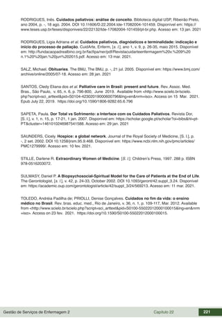 Gestão de Serviços de Enfermagem 2 Capítulo 22 221
RODRIGUES, Inês. Cuidados paliativos: análise de conceito. Biblioteca digital USP, Ribeirão Preto,
ano 2004, p. -, 18 ago. 2004. DOI 10.11606/D.22.2004.tde-17082004-101459. Disponível em: https://
www.teses.usp.br/teses/disponiveis/22/22132/tde-17082004-101459/pt-br.php. Acesso em: 13 jan. 2021
RODRIGUES, Ligia Adriana et al. Cuidados paliativos, diagnósticos e terminalidade: indicação e
início do processo de paliação. CuidArte, Enferm, [s. l.], ano 1, v. 9, p. 26-35, maio 2015. Disponível
em: http://fundacaopadrealbino.org.br/facfipa/ner/pdf/Revistacuidarteenfermagem%20v.%209%20
n.1%20%20jan.%20jun%202015.pdf. Acesso em: 13 mar. 2021.
SALZ, Michael. Obituaries. The BMJ, The BMJ, p. -, 21 jul. 2005. Disponível em: https://www.bmj.com/
archive/online/2005/07-18. Acesso em: 28 jan. 2021
SANTOS, Cledy Eliana dos et al. Palliative care in Brasil: present and future. Rev. Assoc. Med.
Bras., São Paulo, v. 65, n. 6, p. 796-800, June 2019. Available from <http://www.scielo.br/scielo.
php?script=sci_arttext&pid=S0104-42302019000600796&lng=en&nrm=iso>. Access on 15 Mar. 2021.
Epub July 22, 2019. https://doi.org/10.1590/1806-9282.65.6.796
SAPETA, Paula. Dor Total vs Sofrimento: a Interface com os Cuidados Paliativos. Revista Dor,
[S. l.], v. 1, n. 15, p. 17-21, 1 jan. 2007. Disponível em: https://scholar.google.pt/scholar?oi=bibs&hl=pt-
PT&cluster=1461010246987541588. Acesso em: 29 jan. 2021
SAUNDERS, Cicely. Hospice: a global network. Journal of the Royal Society of Medicine, [S. l.], p.
-, 2 set. 2002. DOI 10.1258/jrsm.95.9.468. Disponível em: https://www.ncbi.nlm.nih.gov/pmc/articles/
PMC1279999/. Acesso em: 10 fev. 2021.
STILLE, Darlene R. Extraordinary Women of Medicine. [S. l.]: Children’s Press, 1997. 288 p. ISBN
978-0516203072.
SULMASY, Daniel P. A Biopsychosocial-Spiritual Model for the Care of Patients at the End of Life.
The Gerontologist, [s. l.], v. 42, p. 24-33, October 2002. DOI 10.1093/geront/42.suppl_3.24. Disponível
em: https://academic.oup.com/gerontologist/article/42/suppl_3/24/569213. Acesso em: 11 mar. 2021.
TOLEDO, Andréia Padilha de; PRIOLLI, Denise Gonçalves. Cuidados no fim da vida: o ensino
médico no Brasil. Rev. bras. educ. med., Rio de Janeiro, v. 36, n. 1, p. 109-117, Mar. 2012. Available
from <http://www.scielo.br/scielo.php?script=sci_arttext&pid=S0100-55022012000100015&lng=en&nrm
=iso>. Access on 23 fev. 2021. https://doi.org/10.1590/S0100-55022012000100015.
 