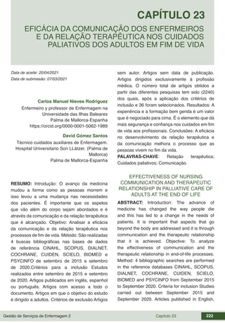 Gestão de Serviços de Enfermagem 2 Capítulo 23 222
Data de aceite: 20/04/2021
CAPÍTULO 23
DOI 10.22533/at.ed.00000000000
EFICÁCIA DA COMUNICAÇÃO DOS ENFERMEIROS
E DA RELAÇÃO TERAPÊUTICA NOS CUIDADOS
PALIATIVOS DOS ADULTOS EM FIM DE VIDA
Data de submissão: 07/03/2021
Carlos Manuel Nieves Rodriguez
Enfermeiro y professor de Enfermagem na
Universidade das Ilhas Baleares
Palma de Mallorca-Espanha
https://orcid.org/0000-0001-5062-1989
David Gómez Santos
Técnico cuidados auxiliares de Enfermagem.
Hospital Universitario Son LLàtzer. (Palma de
Mallorca)
Palma de Mallorca-Espanha
RESUMO: Introdução: O avanço da medicina
mudou a forma como as pessoas morrem e
isso levou a uma mudança nas necessidades
dos pacientes. É importante que os aspetos
que vão além do corpo sejam abordados e é
através da comunicação e da relação terapêutica
que é alcançado. Objetivo: Analisar a eficácia
da comunicação e da relação terapêutica nos
processos de fim de vida. Método: São realizadas
4 buscas bibliográficas nas bases de dados
de referência CINAHL, SCOPUS, DIALNET,
COCHRANE, CUIDEN, SCIELO, BIOMED e
PSYCINFO de setembro de 2015 a setembro
de 2020.Critérios para a inclusão Estudos
realizados entre setembro de 2015 e setembro
de 2020. Artigos publicados em inglês, espanhol
ou português. Artigos com acesso a todo o
documento. Artigos em que o objetivo do estudo
é dirigido a adultos. Critérios de exclusão Artigos
sem autor. Artigos sem data de publicação.
Artigos dirigidos exclusivamente à profissão
médica. O número total de artigos obtidos a
partir das diferentes pesquisas tem sido (2240)
dos quais, após a aplicação dos critérios de
inclusão e 36 foram selecionados. Resultados: A
experiência e a formação bem gerida é um valor
que é negociado para cima. É o elemento que dá
mais segurança e confiança nos cuidados em fim
de vida aos profissionais. Conclusões: A eficácia
no desenvolvimento da relação terapêutica e
da comunicação melhora o processo que as
pessoas vivem no fim da vida.
PALAVRAS-CHAVE: Relação terapêutica;
Cuidados paliativos; Comunicação.
EFFECTIVENESS OF NURSING
COMMUNICATION AND THERAPEUTIC
RELATIONSHIP IN PALLIATIVE CARE OF
ADULTS AT THE END OF LIFE
ABSTRACT: Introduction: The advance of
medicine has changed the way people die
and this has led to a change in the needs of
patients. It is important that aspects that go
beyond the body are addressed and it is through
communication and the therapeutic relationship
that it is achieved. Objective: To analyze
the effectiveness of communication and the
therapeutic relationship in end-of-life processes.
Method: 4 bibliographic searches are performed
in the reference databases CINAHL, SCOPUS,
DIALNET, COCHRANE, CUIDEN, SCIELO,
BIOMED and PSYCINFO from September 2015
to September 2020. Criteria for inclusion Studies
carried out between September 2015 and
September 2020. Articles published in English,
 