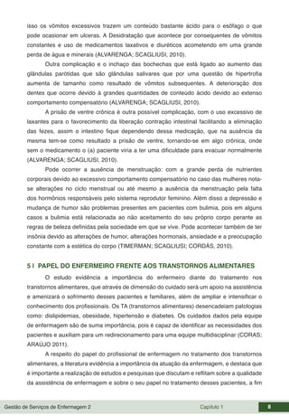Gestão de Serviços de Enfermagem 2 Capítulo 1 8
isso os vômitos excessivos trazem um conteúdo bastante ácido para o esôfago o que
pode ocasionar em ulceras. A Desidratação que acontece por consequentes de vômitos
constantes e uso de medicamentos laxativos e diuréticos acometendo em uma grande
perda de água e minerais (ALVARENGA; SCAGLIUSI, 2010).
Outra complicação e o inchaço das bochechas que está ligado ao aumento das
glândulas parótidas que são glândulas salivares que por uma questão de hipertrofia
aumenta de tamanho como resultado de vômitos subsequentes. A deterioração dos
dentes que ocorre devido à grandes quantidades de conteúdo ácido devido ao extenso
comportamento compensatório (ALVARENGA; SCAGLIUSI, 2010).
A prisão de ventre crônica é outra possível complicação, com o uso excessivo de
laxantes para o favorecimento da liberação contração intestinal facilitando a eliminação
das fezes, assim o intestino fique dependendo dessa medicação, que na ausência da
mesma tem-se como resultado a prisão de ventre, tornando-se em algo crônica, onde
sem o medicamento o (a) paciente viria a ter uma dificuldade para evacuar normalmente
(ALVARENGA; SCAGLIUSI, 2010).
Pode ocorrer a ausência de menstruação: com a grande perda de nutrientes
corporais devido ao excessivo comportamento compensatório no caso das mulheres nota-
se alterações no ciclo menstrual ou até mesmo a ausência da menstruação pela falta
dos hormônios responsáveis pelo sistema reprodutor feminino. Além disso a depressão e
mudança de humor são problemas presentes em pacientes com bulimia, pois em alguns
casos a bulimia está relacionada ao não aceitamento do seu próprio corpo perante as
regras de beleza definidas pela sociedade em que se vive. Pode acontecer também de ter
insônia devido as alterações de humor, alterações hormonais, ansiedade e a preocupação
constante com a estética do corpo (TIMERMAN; SCAGLIUSI; CORDÁS, 2010).
5 | PAPEL DO ENFERMEIRO FRENTE AOS TRANSTORNOS ALIMENTARES
O estudo evidência a importância do enfermeiro diante do tratamento nos
transtornos alimentares, que através de dimensão do cuidado será um apoio na assistência
e amenizará o sofrimento desses pacientes e familiares, além de ampliar e intensificar o
conhecimento dos profissionais. Os TA (transtornos alimentares) desencadeiam patologias
como: dislipidemias, obesidade, hipertensão e diabetes. Os cuidados dados pela equipe
de enfermagem são de suma importância, pois é capaz de identificar as necessidades dos
pacientes e auxiliam para um redirecionamento para uma equipe multidisciplinar (CORAS;
ARAÚJO 2011).
A respeito do papel do profissional de enfermagem no tratamento dos transtornos
alimentares, a literatura evidência a importância da atuação da enfermagem, e destaca que
é importante a realização de estudos e pesquisas que discutam e reflitam sobre a qualidade
da assistência de enfermagem e sobre o seu papel no tratamento desses pacientes, a fim
 