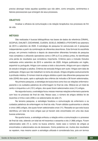 Gestão de Serviços de Enfermagem 2 Capítulo 23 224
preciso abranger todas aquelas questões que vão além, como emoções, sentimentos e
fatores psicossociais que emergem de seus processos.
OBJETIVO
Analisar a eficácia da comunicação e da relação terapêutica nos processos de fim
de vida.
MÉTODO
São realizadas 4 buscas bibliográficas nas bases de dados de referência CINAHL,
SCOPUS, DIALNET, COCHRANE, CUIDEN, SCIELO, BIOMED e PSYCINFO de setembro
de 2015 a setembro de 2020. A estratégia de pesquisa foi estruturada em 4 pesquisas
independentes a partir da combinação de diferentes descritores. Esta fórmula foi escolhida
porque, em primeira instância e depois de desenvolver diferentes formatos de pesquisa
mais completos e utilizando operadores como o OR ou E ou ambos juntos, foi identificada
uma perda de resultados que considerou importante. Critérios para a inclusão Estudos
realizados entre setembro de 2015 e setembro de 2020. Artigos publicados em inglês,
espanhol ou português. Artigos com acesso a todo o documento. Artigos em que o objetivo
do estudo é dirigido a adultos. Critérios de exclusão Artigos sem autor. Artigos sem data de
publicação. Artigos que não trabalham no tema do estudo. Artigos dirigidos exclusivamente
à profissão médica. O número total de artigos obtidos a partir das diferentes pesquisas tem
sido (2240) dos quais, após a aplicação dos critérios de inclusão e 36 foram selecionados.
Na primeira pesquisa, a estratégia de busca teve como foco as relações enfermeiro-
paciente e os cuidados paliativos de enfermagem no final da vida. Obteve-se um total de
cento e cinquenta e um (151) artigos, dos quais foram selecionados onze (11) artigos.
Na segunda busca, a estratégia focou nessas mesmas relações enfermeiro-paciente
com foco no processo de final de vida. Nesse caso, o número de artigos obtidos foi de
duzentos e trinta e seis (236) e os selecionados de sete (7).
Na terceira pesquisa, a estratégia focalizou a comunicação do enfermeiro e os
cuidados paliativos de enfermagem no final da vida. Foram obtidos quatrocentos e oitenta
e cinco (485) artigos, dos quais foram selecionados onze (11). Ressalta-se que esta busca
identificou um total de nove artigos que já haviam sido encontrados em uma das duas
buscas anteriores.
Na quarta busca, a estratégia enfocou a relação entre a comunicação e o processo
de final de vida, obtendo um total de mil trezentos e sessenta e oito (1.368) artigos. Foram
selecionados sete (7) e, como na busca anterior, neste caso o número de artigos já
encontrados e selecionados era de dezesseis. Como podemos ver, muitos dos resultados
se repetem, mas mesmo assim a estratégia utilizada é considerada boa, pois em termos
 