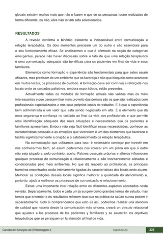 Gestão de Serviços de Enfermagem 2 Capítulo 23 225
globais existem muitos mais que não o fazem e que se as pesquisas foram realizadas de
forma diferente, ou não, eles não teriam sido selecionados.
RESULTADOS
A revisão confirma o binômio existente e indissociável entre comunicação e
relação terapêutica. Os dois elementos precisam um do outro e são essenciais para
o seu funcionamento eficaz. Se analisarmos o que é afirmado na seção de categorias
emergentes, parece não haver discussão sobre o fato de que uma relação terapêutica
e uma comunicação adequada são benéficas para os pacientes em final de vida e seus
familiares.
Elementos como formação e experiência são fundamentais para que estes sejam
eficazes, mas precisam de um ambiente que os favoreça e não que bloqueie como acontece
em muitos locais, os processos de cuidado. A formação deve ser contínua e reforçada nos
locais onde os cuidados paliativos, embora esporádicos, estão presentes.
Actualmente todos os modelos de formação actuais são válidos mas os mais
interessantes e que parecem tirar mais proveito dos demais são os que são realizados com
profissionais especializados e nos seus próprios locais de trabalho. E é que a experiência
bem administrada é um valor que está sendo negociado em alta. É o elemento que dá
mais segurança e confiança no cuidado ao final da vida aos profissionais e que permite
uma identificação adequada das reais situações e necessidades que os pacientes e
familiares apresentam. Embora não seja fácil identificar essas necessidades, conhecer as
características pessoais e as emoções que vivenciam é um dos elementos que favorece e
facilita significativamente a criação e o estabelecimento da relação terapêutica.
Na comunicação que utilizamos para isso, é necessário começar por investir em
nos conhecermos bem, só assim poderemos nos colocar em um plano em que o outro
não seja julgado e, pelo contrário, aceito. Fatores pessoais próprios e alheios influenciam
qualquer processo de comunicação e relacionamento e são inevitavelmente afetados e
condicionados pelo meio ambientes. No que diz respeito ao profissional, as principais
barreiras encontradas estão intimamente ligadas às características dos locais onde atuam.
Melhorar as condições desses locais significa melhorar a qualidade do atendimento e,
portanto, ajuda a melhorar os processos de comunicação e relacionamento.
Existe uma importante inter-relação entre os diferentes aspectos abordados nesta
revisão. Separadamente, todos e cada um já surgem como grandes temas de estudo, mas
temos que entender e os resultados refletem isso que na prática da saúde nunca podem ir
separadamente. Solo si comprendemos que esto es así, podremos realizar una atención
de calidad que nacerá desde la comunicación más sincera, creará un vínculo relacional
que ayudara a los procesos de los pacientes y familiares y se asumirán los objetivos
terapéuticos que se persiguen en la atención al final de vida.
 
