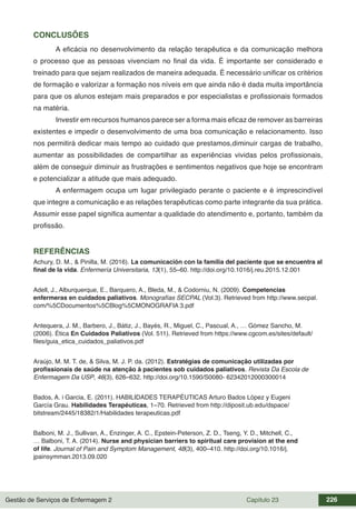 Gestão de Serviços de Enfermagem 2 Capítulo 23 226
CONCLUSÕES
A eficácia no desenvolvimento da relação terapêutica e da comunicação melhora
o processo que as pessoas vivenciam no final da vida. É importante ser considerado e
treinado para que sejam realizados de maneira adequada. É necessário unificar os critérios
de formação e valorizar a formação nos níveis em que ainda não é dada muita importância
para que os alunos estejam mais preparados e por especialistas e profissionais formados
na matéria.
Investir em recursos humanos parece ser a forma mais eficaz de remover as barreiras
existentes e impedir o desenvolvimento de uma boa comunicação e relacionamento. Isso
nos permitirá dedicar mais tempo ao cuidado que prestamos,diminuir cargas de trabalho,
aumentar as possibilidades de compartilhar as experiências vividas pelos profissionais,
além de conseguir diminuir as frustrações e sentimentos negativos que hoje se encontram
e potencializar a atitude que mais adequado.
A enfermagem ocupa um lugar privilegiado perante o paciente e é imprescindível
que integre a comunicação e as relações terapêuticas como parte integrante da sua prática.
Assumir esse papel significa aumentar a qualidade do atendimento e, portanto, também da
profissão.
REFERÊNCIAS
Achury, D. M., & Pinilla, M. (2016). La comunicación con la familia del paciente que se encuentra al
final de la vida. Enfermería Universitaria, 13(1), 55–60. http://doi.org/10.1016/j.reu.2015.12.001
Adell, J., Alburquerque, E., Barquero, A., Bleda, M., & Codorniu, N. (2009). Competencias
enfermeras en cuidados paliativos. Monografías SECPAL (Vol.3). Retrieved from http://www.secpal.
com/%5CDocumentos%5CBlog%5CMONOGRAFIA 3.pdf
Antequera, J. M., Barbero, J., Bátiz, J., Bayés, R., Miguel, C., Pascual, A., … Gómez Sancho, M.
(2006). Ética En Cuidados Paliativos (Vol. 511). Retrieved from https://www.cgcom.es/sites/default/
files/guia_etica_cuidados_paliativos.pdf
Araújo, M. M. T. de, & Silva, M. J. P. da. (2012). Estratégias de comunicação utilizadas por
profissionais de saúde na atenção à pacientes sob cuidados paliativos. Revista Da Escola de
Enfermagem Da USP, 46(3), 626–632. http://doi.org/10.1590/S0080- 62342012000300014
Bados, A. i Garcia, E. (2011). HABILIDADES TERAPÉUTICAS Arturo Bados López y Eugeni
García Grau. Habilidades Terapéuticas, 1–70. Retrieved from http://diposit.ub.edu/dspace/
bitstream/2445/18382/1/Habilidades terapeuticas.pdf
Balboni, M. J., Sullivan, A., Enzinger, A. C., Epstein-Peterson, Z. D., Tseng, Y. D., Mitchell, C.,
… Balboni, T. A. (2014). Nurse and physician barriers to spiritual care provision at the end
of life. Journal of Pain and Symptom Management, 48(3), 400–410. http://doi.org/10.1016/j.
jpainsymman.2013.09.020
 