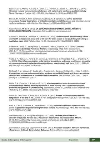 Gestão de Serviços de Enfermagem 2 Capítulo 23 227
Banerjee, S. C., Manna, R., Coyle, N., Shen, M. J., Pehrson, C., Zaider, T., … Bylund, C. L. (2016).
Oncology nurses’ communication challenges with patients and families: A qualitative study.
Nurse Education in Practice, 16(1), 193–201. http://doi.org/10.1016/j.nepr.2015.07.007
Browall, M., Henoch, I., Melin-Johansson, C., Strang, S., & Danielson, E. (2014). Existential
encounters: Nurses’ descriptions of critical incidents in end-of-life cancer care. European Journal
of Oncology Nursing, 18(6), 636–644. http://doi.org/10.1016/j.ejon.2014.06.001
Calero Romero, M. del R. (2012). LA COMUNICACIÓN ENFERMERA CON EL PACIENTE
ONCOLÓGICO TERMINAL. Interpsiquis. Retrieved from www.interpsiquis.com
Caswell, G., Pollock, K., Harwood, R., & Porock, D. (2015). Communication between family carers
and health professionals about end-of-life care for older people in the acute hospital setting: a
qualitative study. BMC Palliative Care, 14, 35. http://doi.org/10.1186/s12904-015-0032-0
Codorniu N., Bleda M., Alburquerque E., Guanter L., Adell J., García F., B. A. (2011). Cuidados
enfermeros en Cuidados Paliativos: Análisis, consensos y retos. Index de Enfermería,
20(1–2), 71–75. Retrieved from http://scielo.isciii.es/scielo.php?script=sci_arttext&pid=S1132-
12962011000100015&lng=en&nrm=iso&tlng=en
Curtis, J. R., Back, A. L., Ford, D. W., Downey, L., Shannon, S. E., Doorenbos, A. Z., … Engelberg, R.
A. (2013). Effect of communication skills training for residents and nurse practitioners on quality
of communication with patients with serious illness: a randomized trial. Jama, 310(21), 2271–81.
http://doi.org/10.1001/jama.2013.282081
De Graaff, F. M., Mistiaen, P., Devillé, W. L., Francke, A. L., Centeno, C., Clark, D., … Uslu, R. (2012).
Perspectives on care and communication involving incurably ill Turkish and Moroccan patients,
relatives and professionals: a systematic literature review. BMC Palliative Care, 11(1), 17. http://
doi.org/10.1186/1472-684X-11-17
Devik, S. A., Enmarker, I., & Hellzen, O. (2013). When expressions make impressions-nurses’
narratives about meeting severely ill patients in home nursing care: a phenomenological-
hermeneutic approach to understanding. International Journal of Qualitative Studies on Health and
Well-Being, 8(1), 21880. http://doi.org/10.3402/qhw.v8i0.21880
Ferrell, B., Otis-Green, S., Baird, R. P., & Garcia, A. (2014). Nurses’ responses to requests for
forgiveness at the end of life. Journal of Pain and Symptom Management, 47(3), 631– 641. http://doi.
org/10.1016/j.jpainsymman.2013.05.009.
Ford, E., Catt, S., Chalmers, A., & Fallowfield, L. (2012). Systematic review of supportive care
needs in patients with primary malignant brain tumors. Neuro-Oncology, 14(4), 392–404. http://doi.
org/10.1093/neuonc/nor229
García Laborda, A., & Rodríguez Rodríguez, J. C. (2005). Factores personales en la
relación terapéutica. Revista de La Asociación Española de Neuropsiquiatría, XXV(29),
29–36. Retrieved from http://scielo.isciii.es/scielo.php?script=sci_arttext&pid=S0211-
57352005000400003&lng=en&nrm=iso&tlng=en
Generalitat de Catalunya. Departament de Salut. (2012). Recursos Específics de Cures Pal·liatives.
Departament de Salut. Generalitat de Catalunya. Retrieved from www.gencat.cat/salut
 