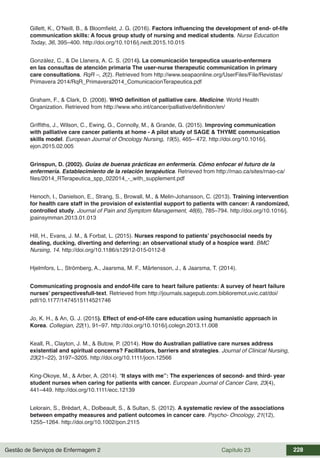 Gestão de Serviços de Enfermagem 2 Capítulo 23 228
Gillett, K., O’Neill, B., & Bloomfield, J. G. (2016). Factors influencing the development of end- of-life
communication skills: A focus group study of nursing and medical students. Nurse Education
Today, 36, 395–400. http://doi.org/10.1016/j.nedt.2015.10.015
González, C., & De Llanera, A. C. S. (2014). La comunicación terapeutica usuario-enfermera
en las consultas de atención primaria The user-nurse therapeutic communication in primary
care consultations. RqR –, 2(2). Retrieved from http://www.seapaonline.org/UserFiles/File/Revistas/
Primavera 2014/RqR_Primavera2014_ComunicacionTerapeutica.pdf
Graham, F., & Clark, D. (2008). WHO definition of palliative care. Medicine. World Health
Organization. Retrieved from http://www.who.int/cancer/palliative/definition/en/
Griffiths, J., Wilson, C., Ewing, G., Connolly, M., & Grande, G. (2015). Improving communication
with palliative care cancer patients at home - A pilot study of SAGE & THYME communication
skills model. European Journal of Oncology Nursing, 19(5), 465– 472. http://doi.org/10.1016/j.
ejon.2015.02.005
Grinspun, D. (2002). Guías de buenas prácticas en enfermería. Cómo enfocar el futuro de la
enfermería. Establecimiento de la relación terapéutica. Retrieved from http://rnao.ca/sites/rnao-ca/
files/2014_RTerapeutica_spp_022014_-_with_supplement.pdf
Henoch, I., Danielson, E., Strang, S., Browall, M., & Melin-Johansson, C. (2013). Training intervention
for health care staff in the provision of existential support to patients with cancer: A randomized,
controlled study. Journal of Pain and Symptom Management, 46(6), 785–794. http://doi.org/10.1016/j.
jpainsymman.2013.01.013
Hill, H., Evans, J. M., & Forbat, L. (2015). Nurses respond to patients’ psychosocial needs by
dealing, ducking, diverting and deferring: an observational study of a hospice ward. BMC
Nursing, 14. http://doi.org/10.1186/s12912-015-0112-8
Hjelmfors, L., Strömberg, A., Jaarsma, M. F., Mårtensson, J., & Jaarsma, T. (2014).
Communicating prognosis and endof-life care to heart failure patients: A survey of heart failure
nurses’ perspectivesfull-text. Retrieved from http://journals.sagepub.com.biblioremot.uvic.cat/doi/
pdf/10.1177/1474515114521746
Jo, K. H., & An, G. J. (2015). Effect of end-of-life care education using humanistic approach in
Korea. Collegian, 22(1), 91–97. http://doi.org/10.1016/j.colegn.2013.11.008
Keall, R., Clayton, J. M., & Butow, P. (2014). How do Australian palliative care nurses address
existential and spiritual concerns? Facilitators, barriers and strategies. Journal of Clinical Nursing,
23(21–22), 3197–3205. http://doi.org/10.1111/jocn.12566
King-Okoye, M., & Arber, A. (2014). “It stays with me”: The experiences of second- and third- year
student nurses when caring for patients with cancer. European Journal of Cancer Care, 23(4),
441–449. http://doi.org/10.1111/ecc.12139
Lelorain, S., Brédart, A., Dolbeault, S., & Sultan, S. (2012). A systematic review of the associations
between empathy measures and patient outcomes in cancer care. Psycho- Oncology, 21(12),
1255–1264. http://doi.org/10.1002/pon.2115
 