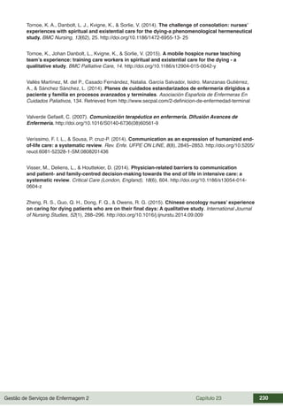 Gestão de Serviços de Enfermagem 2 Capítulo 23 230
Tornoe, K. A., Danbolt, L. J., Kvigne, K., & Sorlie, V. (2014). The challenge of consolation: nurses’
experiences with spiritual and existential care for the dying-a phenomenological hermeneutical
study. BMC Nursing, 13(62), 25. http://doi.org/10.1186/1472-6955-13- 25
Tornoe, K., Johan Danbolt, L., Kvigne, K., & Sorlie, V. (2015). A mobile hospice nurse teaching
team’s experience: training care workers in spiritual and existential care for the dying - a
qualitative study. BMC Palliative Care, 14. http://doi.org/10.1186/s12904-015-0042-y
Vallés Martínez, M. del P., Casado Fernández, Natalia. García Salvador, Isidro. Manzanas Gutiérrez,
A., & Sánchez Sánchez, L. (2014). Planes de cuidados estandarizados de enfermería dirigidos a
paciente y familia en procesos avanzados y terminales. Asociación Española de Enfermeras En
Cuidados Paliativos, 134. Retrieved from http://www.secpal.com/2-definicion-de-enfermedad-terminal
Valverde Gefaell, C. (2007). Comunicación terapéutica en enfermería. Difusión Avances de
Enfermería. http://doi.org/10.1016/S0140-6736(08)60561-9
Veríssimo, F. I. L., & Sousa, P. cruz-P. (2014). Communication as an expression of humanized end-
of-life care: a systematic review. Rev. Enfe. UFPE ON LINE, 8(8), 2845–2853. http://doi.org/10.5205/
reuol.6081-52328-1-SM.0808201436
Visser, M., Deliens, L., & Houttekier, D. (2014). Physician-related barriers to communication
and patient- and family-centred decision-making towards the end of life in intensive care: a
systematic review. Critical Care (London, England), 18(6), 604. http://doi.org/10.1186/s13054-014-
0604-z
Zheng, R. S., Guo, Q. H., Dong, F. Q., & Owens, R. G. (2015). Chinese oncology nurses’ experience
on caring for dying patients who are on their final days: A qualitative study. International Journal
of Nursing Studies, 52(1), 288–296. http://doi.org/10.1016/j.ijnurstu.2014.09.009
 