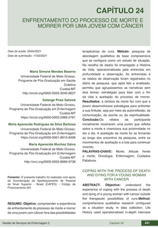 Gestão de Serviços de Enfermagem 2 Capítulo 24 231
Data de aceite: 20/04/2021
CAPÍTULO 24
DOI 10.22533/at.ed.00000000000
ENFRENTAMENTO DO PROCESSO DE MORTE E
MORRER POR UMA JOVEM COM CÂNCER
Data de submissão: 17/03/2021
Maria Simone Mendes Bezerra
Universidade Federal de Mato Grosso,
Programa de Pós-Graduação em Saúde
Coletiva
Cuiabá-MT
http://orcid.org/0000-0003-3040-9627
Solange Pires Salomé
Universidade Federal de Mato Grosso,
Programa de Pós-Graduação em Enfermagem
Cuiabá-MT
https://orcid.org/0000-0002-2989-2781
Maria Aparecida Rodrigues da Silva Barbosa
Universidade Federal de Mato Grosso,
Programa de Pós-Graduação em Enfermagem
https://orcid.org/0000-0001-8910-8496
Maria Aparecida Munhoz Gáiva
Universidade Federal de Mato Grosso,
Programa de Pós-Graduação em Enfermagem
Cuiabá-MT
http://orci.org/0000-0002-8666-9738
Fomento: O presente trabalho foi realizado com apoio
da Coordenação de Aperfeiçoamento de Pessoal
de Nível Superior - Brasil (CAPES) - Código de
Financiamento 001
RESUMO: Objetivo: compreender a experiência
de enfrentamento do processo de morte e morrer
de uma jovem com câncer fora das possibilidades
terapêuticas de cura. Método: pesquisa de
abordagem qualitativa de base compreensiva
que se configura como um estudo de situação.
Na recolha de dados foi empregado a História
de Vida, operacionalizada pela entrevista em
profundidade e observação. As entrevistas e
os relatos de observação foram registrados no
diário de pesquisa, que após lido e analisado,
permitiu que agrupássemos as narrativas sem
dois temas: estratégias para lidar com o fim
da vida e aceitação do processo de morrer.
Resultados: a certeza da morte fez com que a
jovem desenvolvesse estratégias para enfrentar
a sua finitude, seja por meio da autorreflexão, da
comunicação, da escrita ou da espiritualidade.
Conclusão:Os relatos da participante
inicialmente mostraram uma jovem que refletia
sobre a morte e vivenciava sua proximidade no
dia a dia. A aceitação da morte foi se firmando
ao longo dos encontros da pesquisa, entre os
movimentos de aceitação e a luta para continuar
vivendo.
PALAVRAS-CHAVE: Morte; Atitude frente
a morte; Oncologia; Enfermagem; Cuidados
Paliativos.
COPING WITH THE PROCESS OF DEATH
AND DYING FOR A YOUNG WOMAN
WITH CANCER
ABSTRACT: Objective: understand the
experience of coping with the process of death
and dying of a young woman with cancer outside
the therapeutic possibilities of cure.Method:
comprehensive qualitative research configured
as a situation study. In data collection, Life
History used operationalized in-depth interview
 