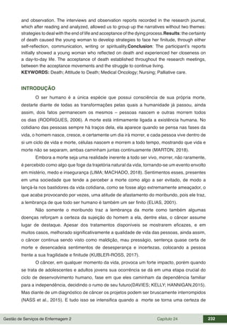 Gestão de Serviços de Enfermagem 2 Capítulo 24 232
and observation. The interviews and observation reports recorded in the research journal,
which after reading and analyzed, allowed us to group up the narratives without two themes:
strategies to deal with the end of life and acceptance of the dying process.Results: the certainty
of death caused the young woman to develop strategies to face her finitude, through either
self-reflection, communication, writing or spirituality.Conclusion: The participant’s reports
initially showed a young woman who reflected on death and experienced her closeness on
a day-to-day life. The acceptance of death established throughout the research meetings,
between the acceptance movements and the struggle to continue living.
KEYWORDS: Death; Attitude to Death; Medical Oncology; Nursing; Palliative care.
INTRODUÇÃO
O ser humano é a única espécie que possui consciência de sua própria morte,
destarte diante de todas as transformações pelas quais a humanidade já passou, ainda
assim, dois fatos permanecem os mesmos – pessoas nascem e outras morrem todos
os dias (RODRIGUES, 2006). A morte está intimamente ligada a existência humana. No
cotidiano das pessoas sempre há traços dela, ela aparece quando se pensa nas fases da
vida, o homem nasce, cresce, e certamente um dia irá morrer, e cada pessoa vive dentro de
si um ciclo de vida e morte, células nascem e morrem a todo tempo, mostrando que vida e
morte não se separam, ambas caminham juntas continuamente (MARTON, 2018).
Embora a morte seja uma realidade inerente a todo ser vivo, morrer, não raramente,
é percebido como algo que foge da trajetória natural da vida, tornando-se um evento envolto
em mistério, medo e insegurança (LIMA; MACHADO, 2018). Sentimentos esses, presentes
em uma sociedade que tende a perceber a morte como algo a ser evitado, de modo a
lançá-la nos bastidores da vida cotidiana, como se fosse algo extremamente ameaçador, o
que acaba provocando por vezes, uma atitude de afastamento do moribundo, pois ele traz,
a lembrança de que todo ser humano é também um ser finito (ELIAS, 2001).
Não somente o moribundo traz a lembrança da morte como também algumas
doenças reforçam a certeza da sujeição do homem a ela, dentre elas, o câncer assume
lugar de destaque. Apesar dos tratamentos disponíveis se mostrarem eficazes, e em
muitos casos, melhorado significativamente a qualidade de vida das pessoas, ainda assim,
o câncer continua sendo visto como maldição, mau presságio, sentença quase certa de
morte e desencadeia sentimentos de desesperança e incertezas, colocando a pessoa
frente a sua fragilidade e finitude (KUBLER-ROSS, 2017).
O câncer, em qualquer momento da vida, provoca um forte impacto, porém quando
se trata de adolescentes e adultos jovens sua ocorrência se dá em uma etapa crucial do
ciclo de desenvolvimento humano, fase em que eles caminham da dependência familiar
para a independência, decidindo o rumo de seu futuro(DAVIES; KELLY; HANNIGAN,2015).
Mas diante de um diagnóstico de câncer os projetos podem ser bruscamente interrompidos
(NASS et al., 2015). E tudo isso se intensifica quando a morte se torna uma certeza de
 