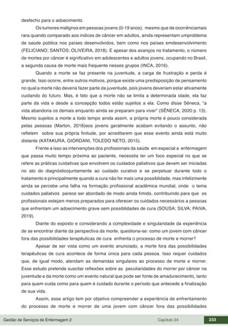 Gestão de Serviços de Enfermagem 2 Capítulo 24 233
desfecho para o adoecimento.
Os tumores malignos em pessoas jovens (0-19 anos), mesmo que de ocorrênciamais
rara quando comparado aos indices de câncer em adultos, ainda representam umproblema
de saúde pública nos países desenvolvidos, bem como nos países emdesenvolvimento
(FELICIANO; SANTOS; OLIVEIRA, 2018). E apesar dos avanços no tratamento, o número
de mortes por câncer é significativo em adolescentes e adultos jovens, ocupando no Brasil,
a segunda causa de morte mais frequente nesses grupos (INCA, 2016).
Quando a morte se faz presente na juventude, a carga de frustração e perda é
grande. Isso ocorre, entre outros motivos, porque existe uma predisposição de pensamento
no qual a morte não deveria fazer parte da juventude, pois jovens deveriam estar ativamente
cuidando do futuro. Mas, é fato que a morte não se limita a determinada idade, ela faz
parte da vida e desde a concepção todos estão sujeitos a ela. Como disse Sêneca, “a
vida abandona os demais enquanto ainda se preparam para viver” (SÊNECA, 2020 p. 13).
Mesmo sujeitos a morte a todo tempo ainda assim, a própria morte é pouco considerada
pelas pessoas (Marton, 2018)eos jovens geralmente acabam evitando o assunto, não
refletem sobre sua própria finitude, por acreditarem que esse evento ainda está muito
distante (KATAKURA, GIORDANI, TOLEDO NETO, 2015).
Frente a isso as intervenções dos profissionais da saúde em especial a enfermagem
que passa muito tempo próxima ao paciente, necessita ter um foco especial no que se
refere as práticas cuidativas que envolvem os cuidados paliativos que devem ser iniciadas
no ato do diagnósticojuntamente ao cuidado curativo e se perpetuar durante todo o
tratamento e principalmente quando a cura não for mais uma possiblidade, mas infelizmente
ainda se percebe uma falha na formação profissional acadêmica mundial, onde o tema
cuidados paliatvos parece ser abordado de modo ainda tímido, contribuindo para que os
profissionais estejam menos preparados para oferecer os cuidados necessários a pessoas
que enfrentam um adoecimento grave sem possiblidades de cura (SOUSA; SILVA; PAIVA,
2019).
Diante do exposto e considerando a complexidade e singularidade da experiência
de se encontrar diante da perspectiva da morte, questiona-se: como um jovem com câncer
fora das possibilidades terapêuticas de cura enfrenta o processo de morte e morrer?
Apesar de ser vista como um evento anunciado, a morte fora das possibilidades
terapêuticas de cura acontece de forma única para cada pessoa. Isso requer cuidados
que, de igual modo, atendam as demandas singulares ao processo de morte e morrer.
Esse estudo pretende suscitar reflexões sobre as peculiaridades do morrer por câncer na
juventude e da morte como um evento natural que pode ser fonte de amadurecimento, tanto
para quem cuida como para quem é cuidado durante o período que antecede a finalização
de sua vida.
Assim, esse artigo tem por objetivo compreender a experiência de enfrentamento
do processo de morte e morrer de uma jovem com câncer fora das possibilidades
 