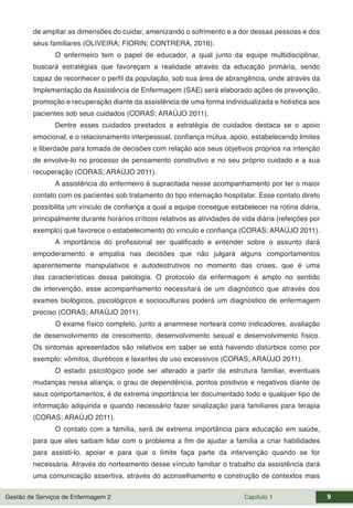 Gestão de Serviços de Enfermagem 2 Capítulo 1 9
de ampliar as dimensões do cuidar, amenizando o sofrimento e a dor dessas pessoas e dos
seus familiares (OLIVEIRA; FIORIN; CONTRERA, 2016).
O enfermeiro tem o papel de educador, a qual junto da equipe multidisciplinar,
buscará estratégias que favoreçam a realidade através da educação primária, sendo
capaz de reconhecer o perfil da população, sob sua área de abrangência, onde através da
Implementação da Assistência de Enfermagem (SAE) será elaborado ações de prevenção,
promoção e recuperação diante da assistência de uma forma individualizada e holística aos
pacientes sob seus cuidados (CORAS; ARAÚJO 2011).
Dentre esses cuidados prestados a estratégia de cuidados destaca se o apoio
emocional, e o relacionamento interpessoal, confiança mútua, apoio, estabelecendo limites
e liberdade para tomada de decisões com relação aos seus objetivos próprios na intenção
de envolve-lo no processo de pensamento construtivo e no seu próprio cuidado e a sua
recuperação (CORAS; ARAÚJO 2011).
A assistência do enfermeiro é supracitada nesse acompanhamento por ter o maior
contato com os pacientes sob tratamento do tipo internação hospitalar. Esse contato direto
possibilita um vínculo de confiança a qual a equipe consegue estabelecer na rotina diária,
principalmente durante horários críticos relativos as atividades de vida diária (refeições por
exemplo) que favorece o estabelecimento do vínculo e confiança (CORAS; ARAÚJO 2011).
A importância do profissional ser qualificado e entender sobre o assunto dará
empoderamento e empatia nas decisões que não julgará alguns comportamentos
aparentemente manipulativos e autodestrutivos no momento das crises, que é uma
das características dessa patologia. O protocolo da enfermagem é amplo no sentido
de intervenção, esse acompanhamento necessitará de um diagnóstico que através dos
exames biológicos, psicológicos e socioculturais poderá um diagnóstico de enfermagem
preciso (CORAS; ARAÚJO 2011).
O exame físico completo, junto a anamnese norteará como indicadores, avaliação
de desenvolvimento de crescimento, desenvolvimento sexual e desenvolvimento físico.
Os sintomas apresentados são relativos em saber se está havendo distúrbios como por
exemplo: vômitos, diuréticos e laxantes de uso excessivos (CORAS; ARAÚJO 2011).
O estado psicológico pode ser alterado a partir da estrutura familiar, eventuais
mudanças nessa aliança, o grau de dependência, pontos positivos e negativos diante de
seus comportamentos, é de extrema importância ter documentado todo e qualquer tipo de
informação adquirida e quando necessário fazer sinalização para familiares para terapia
(CORAS; ARAÚJO 2011).
O contato com a família, será de extrema importância para educação em saúde,
para que eles saibam lidar com o problema a fim de ajudar a família a criar habilidades
para assisti-lo, apoiar e para que o limite faça parte da intervenção quando se for
necessária. Através do norteamento desse vínculo familiar o trabalho da assistência dará
uma comunicação assertiva, através do aconselhamento e construção de contextos mais
 