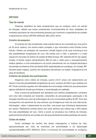 Gestão de Serviços de Enfermagem 2 Capítulo 24 234
terapêuticas de cura.
MÉTODO
Tipo de estudo
Pesquisa qualitativa de base compreensiva que se configura como um estudo
de situação, método que busca compreender minuciosamente as micro realidades de
contextos peculiares de vida envolvendo pessoas que vivenciam a experiência de cuidado
e adoecimento crônico (PETAN; ARAÚJO; BELLATO, 2016).
Cenário da pesquisa
O contexto de vida considerado neste estudo trata-se do vivenciado por uma jovem
de 20 anos, solteira, com ensino médio completo e que nominamos como Estrela (nome
fictício). Estrela era portadora de Leucemia Linfoide Aguda (LLA) esse encontrava fora
das possibilidades terapêuticas de cura. Ela residia com a mãe, o padrasto e o irmão
caçula em município do interior do estado de Mato Grosso- MT, distante 234 km da capital,
Cuiabá. A família viajava semanalmente 468 km (ida e volta) para o acompanhamento
médico paliativo a nível ambulatorial e de pronto atendimento em um hospital filantrópico
conveniado ao Sistema Único de Saúde-SUS, especializado em oncologia, em Cuiabá, MT.
Durante essas viagens, quando era necessário permanecer na cidade, hospedava-se em
casa de familiares.
Critérios de seleção dos participantes
Elegemos como critério de inclusão, jovens (15-21 anos) com adoecimento por
câncer e fora das possibilidades terapêuticas de cura; usuários do SUS e que residisse em
MT. Foram excluidos aqueles com dificuldade de comunicação verbal eou que possuissem
alguma deficiência mental que limitasse a racionalização da realidade.
Para a busca de participante que atendesse aos critérios estabelecidos, contamos
com uma rede composta por docentes, estudantes de pós-graduação, graduação e de
iniciação científica do curso de enfermagem de uma universidade pública de MT. Com isso
conseguimos nos aproximar de uma senhora, que divulgava por meio de uma rede social,
informações sobre o adoecimento da sua filha, uma jovem que enfrentava adoecimento
por câncer. Realizamos contato prévio com essa senhora que relatou que a filha estava
fora das possiblidades de cura. Como a jovem se encaixava nos critérios de inclusão,
posteriormente entramos em contato com ela que prontamente aceitou participar do estudo.
Coleta de dados
Como estratégia de recolha dos dados empregamos a história de vida,
operacionalizada por meio da entrevista em profundidade e da observação
assistemática(BELLATO; ARAÚJO, 2015). A entrevista em profundidade se configurou
 