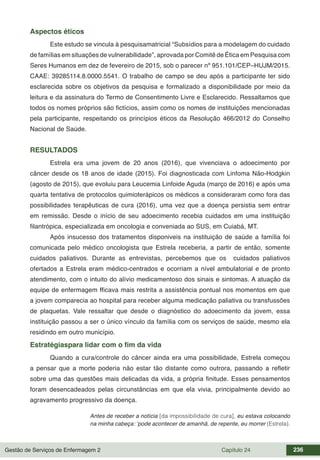 Gestão de Serviços de Enfermagem 2 Capítulo 24 236
Aspectos éticos
Este estudo se vincula à pesquisamatricial “Subsídios para a modelagem do cuidado
de famílias em situações de vulnerabilidade”, aprovada por Comitê de Ética em Pesquisa com
Seres Humanos em dez de fevereiro de 2015, sob o parecer nº 951.101/CEP–HUJM/2015.
CAAE: 39285114.8.0000.5541. O trabalho de campo se deu após a participante ter sido
esclarecida sobre os objetivos da pesquisa e formalizado a disponibilidade por meio da
leitura e da assinatura do Termo de Consentimento Livre e Esclarecido. Ressaltamos que
todos os nomes próprios são fictícios, assim como os nomes de instituições mencionadas
pela participante, respeitando os princípios éticos da Resolução 466/2012 do Conselho
Nacional de Saúde.
RESULTADOS
Estrela era uma jovem de 20 anos (2016), que vivenciava o adoecimento por
câncer desde os 18 anos de idade (2015). Foi diagnosticada com Linfoma Não-Hodgkin
(agosto de 2015), que evoluiu para Leucemia Linfoide Aguda (março de 2016) e após uma
quarta tentativa de protocolos quimioterápicos os médicos a consideraram como fora das
possibilidades terapêuticas de cura (2016), uma vez que a doença persistia sem entrar
em remissão. Desde o início de seu adoecimento recebia cuidados em uma instituição
filantrópica, especializada em oncologia e conveniada ao SUS, em Cuiabá, MT.
Após insucesso dos tratamentos disponiveis na instituição de saúde a família foi
comunicada pelo médico oncologista que Estrela receberia, a partir de então, somente
cuidados paliativos. Durante as entrevistas, percebemos que os cuidados paliativos
ofertados a Estrela eram médico-centrados e ocorriam a nível ambulatorial e de pronto
atendimento, com o intuito do alívio medicamentoso dos sinais e sintomas. A atuação da
equipe de enfermagem fficava mais restrita a assistência pontual nos momentos em que
a jovem comparecia ao hospital para receber alguma medicação paliativa ou transfussões
de plaquetas. Vale ressaltar que desde o diagnóstico do adoecimento da jovem, essa
instituição passou a ser o único vínculo da família com os serviços de saúde, mesmo ela
residindo em outro município.
Estratégiaspara lidar com o fim da vida
Quando a cura/controle do câncer ainda era uma possibilidade, Estrela começou
a pensar que a morte poderia não estar tão distante como outrora, passando a refletir
sobre uma das questões mais delicadas da vida, a própria finitude. Esses pensamentos
foram desencadeados pelas circunstâncias em que ela vivia, principalmente devido ao
agravamento progressivo da doença.
Antes de receber a notícia [da impossibilidade de cura], eu estava colocando
na minha cabeça: ‘pode acontecer de amanhã, de repente, eu morrer (Estrela).
 