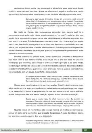 Gestão de Serviços de Enfermagem 2 Capítulo 24 237
Ao invés de tentar afastar tais pensamentos, ela refletia sobre essa possibilidade
incluindo essa ideia em seu viver. Apesar de afirmar-se tranquila e conformada, sentia
necessidade de brincar sobre a morte como forma de aliviar a tensão que admitia sentir.
Comecei a fazer aquela brincadeira do tipo ah, vou morrer, você vai sentir
minha falta? Eu fiz inclusive com um enfermeiro, ali no hospital. Eu perguntei:
o que você faria se tivesse só três meses de vida? Ele perguntou “por quê?” Eu
falei pra ele que a doença tinha voltado. Eu queria ver a reação dele e a minha
própria reação (Estrela).
No relato de Estrela, não conseguimos apreender com clareza qual foi o
comportamento do enfermeiro diante questionamento, o “por quê?”, pode ter sido uma
reação de se esquivar da pergunta para a qual não estava preparado para responder. Mas
com suas brincadeiras, Estrela observava a reação do outro, bem como sua própria reação
como forma de entender e ressignificar o que vivenciava. Pensar na possibilidade de morrer,
brincar com as pessoas sobre a morte e refletir sobre sua finitude aparentemente permitiam
paradoxalmente a Estrela ter esperança de que tudo não passasse de pensamentos e que
a morte se mantinha distante.
Perante a certeza da própria morte, Estrela continuava utilizando as brincadeiras
para falar sobre o que estava vivendo. Sua atitude leva a crer que essa foi uma das
estratégias que encontrou para colocar o outro na mesma posição e, de certo modo,
exercer algum controle da situação se sentindo menos solitária diante da complexidade de
se saber mortal.Ela afirmava que brincar sobre o tema da morte a ajudava a conceber sua
nova realidade, com um pouco de conforto e tranquilidade:
Eu sempre faço brincadeira com o pessoal como forma de me confortar mais,
de me tranquilizar. Foi a primeira forma que eu encontrei de me aliviar daquilo.
Eu me sentia mais tranquila tendo aquela atitude (Estrela).
Mesmo tendo considerado a morte como um provável desfecho do adoecimento que a
afligia, sentia um forte abalo emocional quando efetivamente era confrontada com sua própria
morte, necessitando de um tempo para entender que seu pensamento se tornou realidade.
Apesar do impacto sofrido ante a nova condição, a jovem tentava minimizar sua reação:
Depois que o médico falou foi difícil [respirou fundo]. Eu também me
desesperei! Quando o médico diz que a gente vai morrer é difícil! Acho que eu
demorei mais ou menos uma semana até entender. A notícia abalou um pouco,
sabe? Eu não me senti sem chão, mais balançou um pouquinho (Estrela).
Quando estava em momentos a sós consigo mesma, ela relatou que começava a
pensar em como seria sua morte e qual a reação das pessoas. A saída da vida que estava
por acontecer parecia requerer dela uma despedida.
Ficava me perguntando como vai ser a reação das pessoas? e pensando como
eu vou me despedir das pessoas? (Estrela).
 