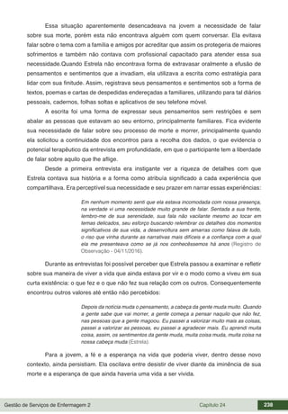 Gestão de Serviços de Enfermagem 2 Capítulo 24 238
Essa situação aparentemente desencadeava na jovem a necessidade de falar
sobre sua morte, porém esta não encontrava alguém com quem conversar. Ela evitava
falar sobre o tema com a família e amigos por acreditar que assim os protegeria de maiores
sofrimentos e também não contava com profissional capacitado para atender essa sua
necessidade.Quando Estrela não encontrava forma de extravasar oralmente a efusão de
pensamentos e sentimentos que a invadiam, ela utilizava a escrita como estratégia para
lidar com sua finitude. Assim, registrava seus pensamentos e sentimentos sob a forma de
textos, poemas e cartas de despedidas endereçadas a familiares, utilizando para tal diários
pessoais, cadernos, folhas soltas e aplicativos de seu telefone móvel.
A escrita foi uma forma de expressar seus pensamentos sem restrições e sem
abalar as pessoas que estavam ao seu entorno, principalmente familiares. Fica evidente
sua necessidade de falar sobre seu processo de morte e morrer, principalmente quando
ela solicitou a continuidade dos encontros para a recolha dos dados, o que evidencia o
potencial terapêutico da entrevista em profundidade, em que o participante tem a liberdade
de falar sobre aquilo que lhe aflige.
Desde a primeira entrevista era instigante ver a riqueza de detalhes com que
Estrela contava sua história e a forma como atribuía significado a cada experiência que
compartilhava. Era perceptível sua necessidade e seu prazer em narrar essas experiências:
Em nenhum momento senti que ela estava incomodada com nossa presença,
na verdade vi uma necessidade muito grande de falar. Sentada a sua frente,
lembro-me de sua serenidade, sua fala não vacilante mesmo ao tocar em
temas delicados, seu esforço buscando relembrar os detalhes dos momentos
significativos de sua vida, a desenvoltura sem amarras como falava de tudo,
o riso que vinha durante as narrativas mais difíceis e a confiança com a qual
ela me presenteava como se já nos conhecêssemos há anos (Registro de
Observação - 04/11/2016).
Durante as entrevistas foi possível perceber que Estrela passou a examinar e refletir
sobre sua maneira de viver a vida que ainda estava por vir e o modo como a viveu em sua
curta existência: o que fez e o que não fez sua relação com os outros. Consequentemente
encontrou outros valores até então não percebidos:
Depois da notícia muda o pensamento, a cabeça da gente muda muito. Quando
a gente sabe que vai morrer, a gente começa a pensar naquilo que não fez,
nas pessoas que a gente magoou. Eu passei a valorizar muito mais as coisas,
passei a valorizar as pessoas, eu passei a agradecer mais. Eu aprendi muita
coisa, assim, os sentimentos da gente muda, muita coisa muda, muita coisa na
nossa cabeça muda (Estrela).
Para a jovem, a fé e a esperança na vida que poderia viver, dentro desse novo
contexto, ainda persistiam. Ela oscilava entre desistir de viver diante da iminência de sua
morte e a esperança de que ainda haveria uma vida a ser vivida.
 