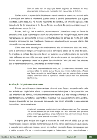 Gestão de Serviços de Enfermagem 2 Capítulo 24 239
Não sei como vai ser daqui pra frente. Segundo os médicos eu estou
desenganada, praticamente, mais estou com esperança e fé (Estrela).
Na fala acima, a aparente facilidade com a qual menciona sua morte, se contrapõe
a dificuldade em admiti-la totalmente quando utiliza a palavra praticamente, que sugere
incerteza. Além disso, há, no mesmo fragmento de narrativa, um iminente apego à vida
quando ela diz ter esperança e fé. Dessa forma, a certeza da morte contrastava com o
desejo de mais tempo de vida.
Estrela, ao longo das entrevistas, expressou uma profunda mudança na forma de
encarar a vida, suas vivências passaram por um processo de ressignificação, houve uma
reorganização de pensamento e de ações influenciadas pela certeza da morte, em cada
encontro percebiamos sua fragilidade físicaeseu amadurecimento pessoal diante das
circunstâncias que elase encontrava.
Como mais uma estratégia de enfrentamento ela se confortava, cada vez mais,
junto à comunidade religiosa evangélica da qual participava desde os 12 anos de idade.
As orações e a certeza da existência de um ser superior era um alento diante do momento
mais delicados da sua vida, ou seja, quando ela se dava conta da sua própria morte.
Estrela sentia a presença desse ser superior denominado de Deus, por meio das pessoas
que a visitam confortando-a, amainando-a e fortalecendo-a:
Assim, Deus tem me fortalecido muito, né? Eu estava meio tristinha há umas
semanas atrás. Aí, depois que eu fui pra casa recebi muitas visitas. Parece
que Deus me confortou, sabe? Isso é muito bom: ter esse conforto, ter essa
alegria, sabe? Isso ajuda a superar as coisas e deixar mais fácil, bem mais
fácil (Estrela).
Aceitação do processo de morrer
Estrela percebia que a doença estava minando suas forças, se apoderando cada
vez mais de seu corpo físico. Vários comprometimentos físicos já se faziam presentes, sua
voz encontrava-se trêmula, seus movimentos eram incertos e já não conseguia manejar a
escrita facilmente. Entretanto, sua mente se mostrava viva e aparentemente em equilíbrio,
dando a impressão de que conseguia transcender seu corpo adoecido e suas palavras
transmitiam calma e aceitação.
A cada mês que passa, eu sinto meu corpo cada vez mais fraco.E eu esperava
‘vai ter um remédio que vai fazer milagre’ né? Não tem mais isso que tinha
antes, no começo, quando eu ainda melhorava. Hoje não resolve mais, é meio
chato, mas a gente aprende a conviver (Estrela).
A espera pelo milagre deu lugar à realidade de viver em um corpo que já não
respondia aos cuidados para se manter com vigor. Estrela narrou as dificuldades que passou
a vivenciar com a piora da doença, porém em nenhum momento deixou transparecer que
a morte era ruim. Ela se concentrava nos aspectos físicos como ruim, mas sinalizava o
 