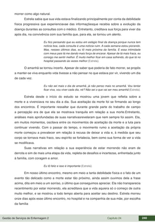 Gestão de Serviços de Enfermagem 2 Capítulo 24 240
morrer como algo natural.
Estrela sabia que sua vida estava finalizando principalmente por conta da debilidade
física progressiva que experienciavae das informaçõesque recebia sobre a evolução da
doença durantes as consultas com o médico. Entretanto, creditava sua força para viver dia
após dia, na convivência com sua família que, para ela, se tornou um alento.
Eu fico pensando que eu estou em estágio final da doença porque nunca tem
notícia boa, cada consulta é uma notícia ruim. A cada semana estou piorando.
Mas, nesses últimos dias, eu tô mais próxima da família. E essa intimidade
com meus pais tá me dando mais força de encarar. Apesar de tá mais fraca, eu
consigo me sentir melhor. É muito melhor ficar em casa sofrendo, do que tá no
hospital passando às vezes melhor (Estrela).
O amanhã se tornou incerto. Apesar de saber que poderia de fato morrer, se propôs
a manter-se viva enquanto vida tivesse a não pensar no que estava por vir, vivendo um dia
de cada vez.
Eu não sei mais o dia de amanhã, já não penso mais no amanhã. Vou tentar
ficar viva, vou viver cada dia, né? Não sei o que vai ser meu amanhã (Estrela).
Estrela desde o início do estudo se mostrou uma jovem que refletia sobre a
morte e a vivenciava no seu dia a dia. Sua aceitação da morte foi se firmando ao longo
dos encontros. É importante ressaltar que durante grande parte do trabalho de campo
a percepção era de que ela se mostrava tranquila em relação a sua morte.Entretanto,
análises mais aprofundadas de suas narrativasrevelaram que nem sempre foi assim. Ela,
em muitos momentos, oscilava entre os movimentos de aceitação da morte e a luta para
continuar vivendo. Com o passar do tempo, o movimento rumo a aceitação da própria
morte começou a prevalecer em relação à recusa de deixar a vida e, à medida que seu
corpo se tornava mais fraco, seu espírito se fortalecia, bem como sua forma de ver a vida
se modificava.
Suas narrativas em relação a sua experiência de estar morrendo não eram de
derrota e sim de mais uma etapa da vida, repleta de desafios e incertezas, enfrentada junto
à família, com coragem e amor.
Eu tô feliz e isso é importante (Estrela).
Em nosso último encontro, mesmo em meio a tanta debilidade física e o fato de um
evento tão delicado como a morte estar tão próximo, ainda assim ouvimos dela a frase
acima, dita em meio a um sorriso, o último que conseguimos apreciar. Ela não transparecia
recentimento por estar morrendo, ela acreditava que a vida aquiera só o começo de outra
muito melhor, e se mostrou a todo tempo aberta para aceitar seu destino. Estrela morreu
onze dias após esse último encontro, no hospital e na companhia de sua mãe, por escolha
da família
 