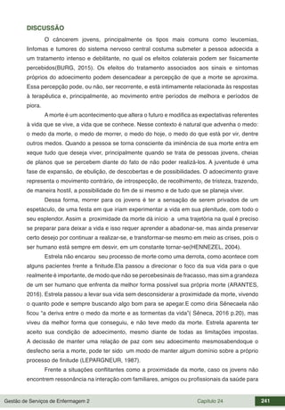 Gestão de Serviços de Enfermagem 2 Capítulo 24 241
DISCUSSÃO
O câncerem jovens, principalmente os tipos mais comuns como leucemias,
linfomas e tumores do sistema nervoso central costuma submeter a pessoa adoecida a
um tratamento intenso e debilitante, no qual os efeitos colaterais podem ser fisicamente
percebidos(BURG, 2015). Os efeitos do tratamento associados aos sinais e sintomas
próprios do adoecimento podem desencadear a percepção de que a morte se aproxima.
Essa percepção pode, ou não, ser recorrente, e está intimamente relacionada às respostas
à terapêutica e, principalmente, ao movimento entre períodos de melhora e períodos de
piora.
A morte é um acontecimento que altera o futuro e modifica as expectativas referentes
à vida que se vive, a vida que se conhece. Nesse contexto é natural que advenha o medo:
o medo da morte, o medo de morrer, o medo do hoje, o medo do que está por vir, dentre
outros medos. Quando a pessoa se torna consciente da iminência de sua morte entra em
xeque tudo que deseja viver, principalmente quando se trata de pessoas jovens, cheias
de planos que se percebem diante do fato de não poder realizá-los. A juventude é uma
fase de expansão, de ebulição, de descobertas e de possibilidades. O adoecimento grave
representa o movimento contrário, de introspecção, de recolhimento, de tristeza, trazendo,
de maneira hostil, a possibilidade do fim de si mesmo e de tudo que se planeja viver.
Dessa forma, morrer para os jovens é ter a sensação de serem privados de um
espetáculo, de uma festa em que iriam experimentar a vida em sua plenitude, com todo o
seu esplendor. Assim a proximidade da morte dá início a uma trajetória na qual é preciso
se preparar para deixar a vida e isso requer aprender a abadonar-se, mas ainda preservar
certo desejo por continuar a realizar-se, e transformar-se mesmo em meio as crises, pois o
ser humano está sempre em desvir, em um constante tornar-se(HENNEZEL, 2004).
Estrela não encarou seu processo de morte como uma derrota, como acontece com
alguns pacientes frente a finitude.Ela passou a direcionar o foco da sua vida para o que
realmente é importante, de modo que não se percebesinais de fracasso, mas sim a grandeza
de um ser humano que enfrenta da melhor forma possível sua própria morte (ARANTES,
2016). Estrela passou a levar sua vida sem desconsiderar a proximidade da morte, vivendo
o quanto pode e sempre buscando algo bom para se apegar.E como diria Sênecaela não
ficou “a deriva entre o medo da morte e as tormentas da vida”( Sêneca, 2016 p.20), mas
viveu da melhor forma que conseguiu, e não teve medo da morte. Estrela aparenta ter
aceito sua condição de adoecimento, mesmo diante de todas as limitações impostas.
A decissão de manter uma relação de paz com seu adoecimento mesmosabendoque o
desfecho seria a morte, pode ter sido um modo de manter algum domínio sobre a próprio
processo de finitude (LEPARGNEUR, 1987).
Frente a situações conflitantes como a proximidade da morte, caso os jovens não
encontrem ressonância na interação com familiares, amigos ou profissionais da saúde para
 