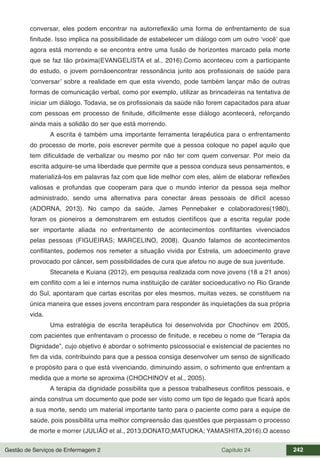 Gestão de Serviços de Enfermagem 2 Capítulo 24 242
conversar, eles podem encontrar na autorreflexão uma forma de enfrentamento de sua
finitude. Isso implica na possibilidade de estabelecer um diálogo com um outro ‘você’ que
agora está morrendo e se encontra entre uma fusão de horizontes marcado pela morte
que se faz tão próxima(EVANGELISTA et al., 2016).Como aconteceu com a participante
do estudo, o jovem pornãoencontrar ressonância junto aos profissionais de saúde para
‘conversar’ sobre a realidade em que esta vivendo, pode também lançar mão de outras
formas de comunicação verbal, como por exemplo, utilizar as brincadeiras na tentativa de
iniciar um diálogo. Todavia, se os profissionais da saúde não forem capacitados para atuar
com pessoas em processo de finitude, dificilmente esse diálogo acontecerá, reforçando
ainda mais a solidão do ser que está morrendo.
A escrita é também uma importante ferramenta terapêutica para o enfrentamento
do processo de morte, pois escrever permite que a pessoa coloque no papel aquilo que
tem dificuldade de verbalizar ou mesmo por não ter com quem conversar. Por meio da
escrita adquire-se uma liberdade que permite que a pessoa conduza seus pensamentos, e
materializá-los em palavras faz com que lide melhor com eles, além de elaborar reflexões
valiosas e profundas que cooperam para que o mundo interior da pessoa seja melhor
administrado, sendo uma alternativa para conectar áreas pessoais de difícil acesso
(ADORNA, 2013). No campo da saúde, James Pennebaker e colaboradores(1980),
foram os pioneiros a demonstrarem em estudos científicos que a escrita regular pode
ser importante aliada no enfrentamento de acontecimentos conflitantes vivenciados
pelas pessoas (FIGUEIRAS; MARCELINO, 2008). Quando falamos de acontecimentos
conflitantes, podemos nos remeter a situação vivida por Estrela, um adoecimento grave
provocado por câncer, sem possibilidades de cura que afetou no auge de sua juventude.
Stecanela e Kuiana (2012), em pesquisa realizada com nove jovens (18 a 21 anos)
em conflito com a lei e internos numa instituição de caráter socioeducativo no Rio Grande
do Sul, apontaram que cartas escritas por eles mesmos, muitas vezes, se constituem na
única maneira que esses jovens encontram para responder às inquietações da sua própria
vida.
Uma estratégia de escrita terapêutica foi desenvolvida por Chochinov em 2005,
com pacientes que enfrentavam o processo de finitude, e recebeu o nome de “Terapia da
Dignidade”, cujo objetivo é abordar o sofrimento psicossocial e existencial de pacientes no
fim da vida, contribuindo para que a pessoa consiga desenvolver um senso de significado
e propósito para o que está vivenciando, diminuindo assim, o sofrimento que enfrentam a
medida que a morte se aproxima (CHOCHINOV et al., 2005).
A terapia da dignidade possibilita que a pessoa trabalheseus conflitos pessoais, e
ainda construa um documento que pode ser visto como um tipo de legado que ficará após
a sua morte, sendo um material importante tanto para o paciente como para a equipe de
saúde, pois possibilita uma melhor compreensão das questões que perpassam o processo
de morte e morrer (JULIÃO et al., 2013;DONATO;MATUOKA; YAMASHITA,2016).O acesso
 