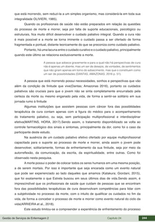 Gestão de Serviços de Enfermagem 2 Capítulo 24 244
que está morrendo, sem reduzi-la a um simples organismo, mas considerá-la em toda sua
integralidade OLIVIERI, 1985).
Quando os profissionais de saúde não estão preparados em relação às questões
do processo de morte e morrer, seja por falta de suporte educacionais, psicológico ou
estruturais, fica muito difícil desenvolver o cuidado paliativo integral. Quando a cura não
é mais possível e a morte se torna iminente o cuidado passa a ser ofertado de forma
fragmentada e pontual, distante teoricamente do que se preconiza como cuidado paliativo.
Portanto, há uma lacuna entre o cuidado curativo e o cuidado paliativo, principalmente
quando este último se relaciona exclusivamente a morte.
A pessoa que adoece gravemente e para a qual não há perspectivas de cura
não é apenas um doente, mas um ser de desejos, de vontades, de sentimentos
que não giram apenas em torno do adoecimento, mas que o constituem como
um ser de possibilidades (DANTAS; AMAZONAS, 2016 p. 51).
A pessoa que está morrendo possui necessidades, sonhos e perspectivas que vão
além da condição de finitude que vive(Dantas; Amazonas 2016), portanto os cuidados
paliativos são cruciais para que o jovem não se sinta completamente encurralado pela
certeza da morte ou mesmo enganado pela vida, de forma a sentir-se solitário em sua
jornada rumo à finitude
Algumas instituições que assistem pessoas com câncer fora das possiblidades
terapêutica de cura contam apenas com a figura do médico para o acompanhamento
do tratamento paliativo, ou seja, sem participação multiprofissional e interdisciplinar
efetiva(MARTINS, HORA, 2017).Sendo assim, o tratamento disponibilizado se volta ao
controle farmacológico dos sinais e sintomas, principalmente da dor, como foi o caso da
participante deste estudo.
Na ausência de um cuidado paliativo efetivo ofertado por equipe multiprofissional
capacitada para o suporte ao processo de morte e morrer, ainda assim o jovem pode
desenvolver, solitariamente, formas de enfrentamento da sua finitude, seja por meio da
autorreflexão, da comunicação, da escrita, da espiritualidade, entre outras. Como foi
observado nesta pesquisa.
A morte possui o poder de colocar todos os seres humanos em uma mesma posição,
a de serem mortais. Por isso é importante que seja encarada como um evento natural
que pode ser experienciado ao lado daqueles que amamos (Katakura; Giordani, 2015),
que foi exatamente o que Estrela buscou em seus últimos dias de vida.Sendo assim, é
imprescindível que os profissionais de saúde que cuidam de pessoas que se encontram
fora das possibilidades terapêuticas de cura desenvolvam competências para lidar com
a subjetividade no processo da morte, com o intuito de qualificar os cuidados no fim da
vida, de forma a conceber o processo de morte e morrer como evento natural do ciclo da
vida(ARRIEIRA et al., 2018).
Este estudo limitou-se a compreender a experiência de enfrentamento do processo
 