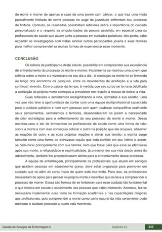 Gestão de Serviços de Enfermagem 2 Capítulo 24 245
de morte e morrer de apenas o caso de uma jovem com câncer, o que traz uma visão
parcialmente limitada de como pessoas no auge da juventude enfrentam seu processo
de finitude. Contudo, os resultados possibilitam reflexões sobre a importância do cuidado
personalizado e o respeito as singularidades da pessoa assistida, em especial para os
profissionais de saúde que atuam junto a pessoas em cuidados paliativos. Isto posto, cabe
expandir as investigações com vistas aincluir outros participantes jovens e suas familias
para melhor compreender as muitas formas de experienciar esse momento.
CONCLUSÃO
Os relatos da participante deste estudo possibilitaram compreender sua experiência
de enfrentamento do processo de morte e morrer. Inicialmente se mostrou uma jovem que
refletia sobre a morte e a vivenciava no seu dia a dia . A aceitação da morte foi se firmando
ao longo dos encontros da pesquisa, entre os movimentos de aceitação e a luta para
continuar vivendo. Com o passar do tempo, à medida que seu corpo se tornava debilitado
a aceitação da própria morte começou a prevalecer em relação à recusa de deixar a vida.
Suas reflexões e sentimentos ressiginifcando a vida, somadas a sua solidão, uma
vez que não teve a oportunidade de contar com uma equipe multiprofissional capacitada
para o cuidado paliativo e nem com pessoas com quem pudesse compartilhar oralmente
seus pensamentos, sentimentos e temores, desencadearam na jovem a necessidade
de criar estratégias para o enfrentamento do seu processo de morte e morrer. Dessa
maneira,usou o ato de brincarcom os profissionais da saúde como uma forma de falar
sobre a morte e com isso conseguiu colocar o outro na posição que ela ocupava, observar
as reações do outro e as suas próprias reações e aliviar sua tensão; a escrita surge
também como uma forma de extravasar aquilo que está contido em seu íntimo e assim,
se comunicar principalmente com sua família, nem que fosse para que essa se efetivasse
após sua morte; a religiosidade e espiritualidade, já presente em sua vida desde antes do
adoecimento, também lhe proporcionaram alento para o enfrentamento desse processo.
A equipe de enfermagem, principalmente os profissionais que atuam em serviços
que assitem pessoas em adoecimento grave, deve estar preparada para promover um
cuidado que vá além do corpo físico de quem está morrendo. Para isso, os profissionais
necessitam de apoio para pensar na própria morte e incentivo que os leve a compreender o
processo de morrer. Essas são formas de se fortalecer para esse cuidado tão fundamental
e que implica em escuta e acolhimento das pessoas que estão morrendo. Ademais, faz-se
necessário implementar esse tema na formação acadêmica e nas capacitações dirigidas
aos profissionais, pois compreender a morte como parte natural da vida certamente pode
melhorar o cuidado prestado a quem está morrendo.
 