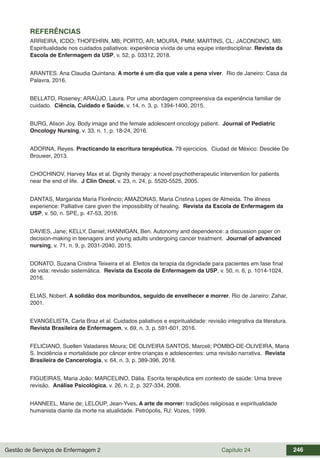 Gestão de Serviços de Enfermagem 2 Capítulo 24 246
REFERÊNCIAS
ARRIEIRA, ICDO; THOFEHRN, MB; PORTO, AR; MOURA, PMM; MARTINS, CL; JACONDINO, MB.
Espiritualidade nos cuidados paliativos: experiência vivida de uma equipe interdisciplinar. Revista da
Escola de Enfermagem da USP, v. 52, p. 03312, 2018.
ARANTES. Ana Claudia Quintana. A morte é um dia que vale a pena viver. Rio de Janeiro: Casa da
Palavra. 2016.
BELLATO, Roseney; ARAÚJO, Laura. Por uma abordagem compreensiva da experiência familiar de
cuidado. Ciência, Cuidado e Saúde, v. 14, n. 3, p. 1394-1400, 2015.
BURG, Alison Joy. Body image and the female adolescent oncology patient. Journal of Pediatric
Oncology Nursing, v. 33, n. 1, p. 18-24, 2016.
ADORNA, Reyes. Practicando la escritura terapéutica. 79 ejercicios. Ciudad de México: Desclée De
Brouwer, 2013.
CHOCHINOV, Harvey Max et al. Dignity therapy: a novel psychotherapeutic intervention for patients
near the end of life. J Clin Oncol, v. 23, n. 24, p. 5520-5525, 2005.
DANTAS, Margarida Maria Florêncio; AMAZONAS, Maria Cristina Lopes de Almeida. The illness
experience: Palliative care given the impossibility of healing. Revista da Escola de Enfermagem da
USP, v. 50, n. SPE, p. 47-53, 2016.
DAVIES, Jane; KELLY, Daniel; HANNIGAN, Ben. Autonomy and dependence: a discussion paper on
decision‐making in teenagers and young adults undergoing cancer treatment. Journal of advanced
nursing, v. 71, n. 9, p. 2031-2040, 2015.
DONATO, Suzana Cristina Teixeira et al. Efeitos da terapia da dignidade para pacientes em fase final
de vida: revisão sistemática. Revista da Escola de Enfermagem da USP, v. 50, n. 6, p. 1014-1024,
2016.
ELIAS, Nobert. A solidão dos moribundos, seguido de envelhecer e morrer. Rio de Janeiro: Zahar,
2001.
EVANGELISTA, Carla Braz et al. Cuidados paliativos e espiritualidade: revisão integrativa da literatura.
Revista Brasileira de Enfermagem, v. 69, n. 3, p. 591-601, 2016.
FELICIANO, Suellen Valadares Moura; DE OLIVEIRA SANTOS, Marceli; POMBO-DE-OLIVEIRA, Maria
S. Incidência e mortalidade por câncer entre crianças e adolescentes: uma revisão narrativa. Revista
Brasileira de Cancerologia, v. 64, n. 3, p. 389-396, 2018.
FIGUEIRAS, Maria João; MARCELINO, Dália. Escrita terapêutica em contexto de saúde: Uma breve
revisão. Análise Psicológica, v. 26, n. 2, p. 327-334, 2008.
HANNEEL, Marie de; LELOUP, Jean-Yves. A arte de morrer: tradições religiosas e espiritualidade
humanista diante da morte na atualidade. Petrópolis, RJ: Vozes, 1999.
 