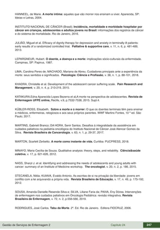 Gestão de Serviços de Enfermagem 2 Capítulo 24 247
HANNEEL, de Marie. A morte intima: aqueles que vão morrer nos ensinam a viver. Aparecida, SP:
Ideias e Letras, 2004.
INSTITUTO NACIONAL DE CÂNCER (Brasil); Incidência, mortalidade e morbidade hospitalar por
câncer em crianças, adolescentes e adultos jovens no Brasil: informações dos registros de câncer
e do sistema de mortalidade. Rio de Janeiro, 2016.
JULIÃO, Miguel et al. Efficacy of dignity therapy for depression and anxiety in terminally ill patients:
early results of a randomized controlled trial. Palliative & supportive care, v. 11, n. 6, p. 481-489,
2013.
LEPARGNEUR, Hubert. O doente, a doença e a morte: implicações sócio-culturais da enfermidade.
Campinas, SP: Papirus, 1987.
LIMA, Carolina Peres de; MACHADO, Mariana de Abreu. Cuidadores principais ante a experiência da
morte: seus sentidos e significados. Psicologia: Ciência e Profissão, v. 38, n. 1, p. 88-101, 2018.
KHADRA, Christelle et al. Development of the adolescent cancer suffering scale. Pain Research and
Management, v. 20, n. 4, p. 213-219, 2015.
KATAKURA,Edna Aparecida Lopes Bezerra et al.A morte na perspectiva de adolescentes. Revista de
Enfermagem UFPE online, Recife, v.9, p.7532-7538, 2015. Supl.4.
KÜBLER-ROSS, Elisabeth. Sobre a morte e o morrer: O que os doentes terminais têm para ensinar
a médicos, enfermeiras, relogiosos e aos seus próprios parentes. WWF Martins Fontes, 10 ª ed. São
Paulo; 2017.
MARTINS, Gabrieli Branco; DA HORA, Senir Santos. Desafios à integralidade da assistência em
cuidados paliativos na pediatria oncológica do Instituto Nacional de Câncer José Alencar Gomes da
Silva. Revista Brasileira de Cancerologia, v. 63, n. 1, p. 29-37, 2017.
MARTON, Scarlett Zerbetto. A morte como instante de vida. Curitiba: PUCPRESS, 2018.
MINAYO, Maria Cecília de Souza. Qualitative analysis: theory, steps, and reliability. Ciência&saúde
coletiva, v. 17, p. 621-626, 2012.
NASS, Sharyl J. et al. Identifying and addressing the needs of adolescents and young adults with
cancer: summary of an Institute of Medicine workshop. The oncologist, v. 20, n. 2, p. 186, 2015.
STECANELA, Nilda; KUIAVA, Evaldo Antonio. As escritas de si na privação da liberdade: jovens em
conflito com a lei arquivando a própria vida. Revista Brasileira de Educação, v. 17, n. 49, p. 175-192,
2012.
SOUSA, Amanda Danielle Resende Silva e; SILVA, Liliane Faria da; PAIVA, Eny Dórea. Intervenções
de enfermagem nos cuidados paliativos em Oncologia Pediátrica: revisão integrativa. Revista
Brasileira de Enfermagem, v. 72, n. 2, p.556-566, 2019.
RODRIGUES, José Carlos. Tabu da Morte. 2ª. Ed. Rio de Janeiro. Editora FIOCRUZ, 2006.
 