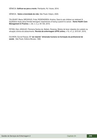 Gestão de Serviços de Enfermagem 2 Capítulo 24 248
SÊNECA. Edificar-se para a morte. Petrópolis, RJ: Vozes, 2016.
SÊNECA. Sobre a brevidade da vida. São Paulo: Edipro, 2020.
TILLQUIST, Maria; BÄCKRUD, Frida; ROSENGREN, Kristina. Dare to ask children as relatives! A
Qualitative study about female teenagers’ experiences of losing a parent to cancer. Home Health Care
Management & Practice, v. 28, n. 2, p. 94-100, 2016.
PETAN, Elen; ARAÚJO, Filomena Santos de, Bellato, Roseney. Modos de tecer relações de cuidado na
situação crônica de adoecimento. Revista de enfermagem UFPE online, v 10, n7, p. 2572-81, 2016.
OLIVIERI, Durval Pessoa. O “ser doente” dimensão humana na formação do profissional de
saúde. São Paulo. Editora Moraes, 1985.
 