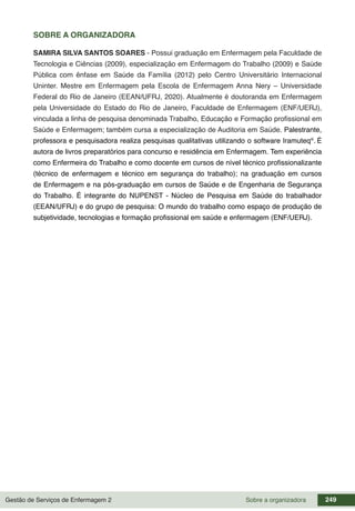 Gestão de Serviços de Enfermagem 2 249
Sobre a organizadora
SOBRE A ORGANIZADORA
SAMIRA SILVA SANTOS SOARES - Possui graduação em Enfermagem pela Faculdade de
Tecnologia e Ciências (2009), especialização em Enfermagem do Trabalho (2009) e Saúde
Pública com ênfase em Saúde da Família (2012) pelo Centro Universitário Internacional
Uninter. Mestre em Enfermagem pela Escola de Enfermagem Anna Nery – Universidade
Federal do Rio de Janeiro (EEAN/UFRJ, 2020). Atualmente é doutoranda em Enfermagem
pela Universidade do Estado do Rio de Janeiro, Faculdade de Enfermagem (ENF/UERJ),
vinculada a linha de pesquisa denominada Trabalho, Educação e Formação profissional em
Saúde e Enfermagem; também cursa a especialização de Auditoria em Saúde. Palestrante,
professora e pesquisadora realiza pesquisas qualitativas utilizando o software Iramuteq®
. É
autora de livros preparatórios para concurso e residência em Enfermagem. Tem experiência
como Enfermeira do Trabalho e como docente em cursos de nível técnico profissionalizante
(técnico de enfermagem e técnico em segurança do trabalho); na graduação em cursos
de Enfermagem e na pós-graduação em cursos de Saúde e de Engenharia de Segurança
do Trabalho. É integrante do NUPENST - Núcleo de Pesquisa em Saúde do trabalhador
(EEAN/UFRJ) e do grupo de pesquisa: O mundo do trabalho como espaço de produção de
subjetividade, tecnologias e formação profissional em saúde e enfermagem (ENF/UERJ).
 