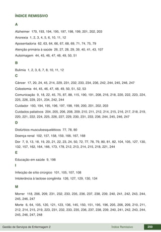 Gestão de Serviços de Enfermagem 2 250
Índice Remissivo
ÍNDICE REMISSIVO
A
Alzheimer 170, 193, 194, 195, 197, 198, 199, 201, 202, 203
Anorexia 1, 2, 3, 4, 5, 6, 10, 11, 12
Aposentadoria 62, 63, 64, 66, 67, 68, 69, 71, 74, 75, 79
Atenção primária à saúde 26, 27, 28, 29, 39, 40, 41, 43, 107
Autoimagem 44, 45, 46, 47, 48, 49, 50, 51
B
Bulimia 1, 2, 3, 6, 7, 8, 10, 11, 12
C
Câncer 17, 20, 24, 45, 214, 229, 231, 232, 233, 234, 236, 242, 244, 245, 246, 247
Colostomia 44, 45, 46, 47, 48, 49, 50, 51, 52, 53
Comunicação 9, 18, 22, 45, 75, 87, 88, 115, 190, 191, 208, 216, 218, 220, 222, 223, 224,
225, 226, 229, 231, 234, 242, 244
Cuidador 193, 194, 195, 196, 197, 198, 199, 200, 201, 202, 203
Cuidados paliativos 204, 205, 206, 208, 209, 210, 211, 212, 214, 215, 216, 217, 218, 219,
220, 221, 222, 224, 225, 226, 227, 229, 230, 231, 233, 236, 244, 245, 246, 247
D
Distúrbios musculoesqueléticos 77, 78, 80
Doença renal 102, 157, 158, 159, 166, 167, 168
Dor 7, 9, 13, 18, 19, 20, 21, 22, 23, 24, 50, 72, 77, 78, 79, 80, 81, 82, 104, 105, 127, 130,
132, 157, 162, 164, 166, 173, 178, 212, 213, 214, 215, 218, 221, 244
E
Educação em saúde 9, 198
I
Infecção de sítio cirúrgico 101, 105, 107, 108
Intolerância à lactose congênita 126, 127, 129, 130, 134
M
Morrer 118, 206, 209, 231, 232, 233, 235, 236, 237, 238, 239, 240, 241, 242, 243, 244,
245, 246, 247
Morte 6, 64, 105, 120, 121, 123, 136, 145, 150, 151, 195, 196, 205, 206, 209, 210, 211,
212, 214, 215, 219, 223, 231, 232, 233, 235, 236, 237, 238, 239, 240, 241, 242, 243, 244,
245, 246, 247, 248
 