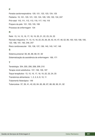 Gestão de Serviços de Enfermagem 2 251
Índice Remissivo
P
Parada cardiorrespiratória 120, 121, 122, 123, 124, 125
Pediatria 10, 101, 120, 121, 122, 124, 126, 129, 130, 134, 247
Pré-natal 110, 111, 112, 113, 116, 117, 118, 119
Preparo da pele 101, 103, 105, 106
Processo de enfermagem 134
R
Reiki 13, 14, 15, 16, 17, 18, 19, 20, 21, 22, 23, 24, 25
Revisão integrativa 11, 13, 15, 18, 22, 25, 26, 29, 42, 44, 47, 48, 52, 96, 100, 103, 108, 109,
122, 168, 191, 192, 246, 247
Risco cardiovascular 135, 136, 137, 138, 140, 145, 147, 148
S
Sistema prisional 83, 85, 86, 89, 91, 92
Sistematização da assistência de enfermagem 169, 171
T
Tanatologia 204, 205, 206, 208, 209, 210
Terapia renal substitutiva 157, 158, 159, 167
Toque terapêutico 13, 15, 16, 17, 18, 19, 22, 23, 24, 25
Transtornos alimentares 1, 2, 3, 6, 8, 10, 11
Tratamento fitoterápico 149
Tuberculose 37, 39, 41, 42, 83, 84, 85, 86, 87, 88, 89, 90, 91, 92
 