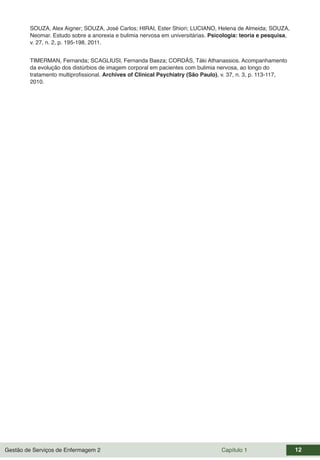 Gestão de Serviços de Enfermagem 2 Capítulo 1 12
SOUZA, Alex Aigner; SOUZA, José Carlos; HIRAI, Ester Shiori; LUCIANO, Helena de Almeida; SOUZA,
Neomar. Estudo sobre a anorexia e bulimia nervosa em universitárias. Psicologia: teoria e pesquisa,
v. 27, n. 2, p. 195-198, 2011.
TIMERMAN, Fernanda; SCAGLIUSI, Fernanda Baeza; CORDÁS, Táki Athanassios. Acompanhamento
da evolução dos distúrbios de imagem corporal em pacientes com bulimia nervosa, ao longo do
tratamento multiprofissional. Archives of Clinical Psychiatry (São Paulo), v. 37, n. 3, p. 113-117,
2010.
 