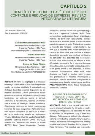 Gestão de Serviços de Enfermagem 2 Capítulo 2 13
Data de aceite: 20/04/2021
CAPÍTULO 2
DOI 10.22533/at.ed.00000000000
BENEFÍCIO DO TOQUE TERAPÊUTICO REIKI NO
CONTROLE E REDUÇÃO DE ESTRESSE: REVISÃO
INTEGRATIVA DA LITERATURA
Data de submissão: 12/03/2021
Gabriela Manuela Rosato de Melo
Universidade São Francisco – USF
Bragança Paulista – São Paulo
http://lattes.cnpq.br/8272282894167859
Anailda Fialho Melo
Universidade São Francisco – USF
Bragança Paulista – São Paulo
Denise de Souza Ribeiro
Universidade São Francisco – USF
Bragança Paulista – São Paulo
http://lattes.cnpq.br/3685734790228158
RESUMO: O Reiki é a captação e a utilização
da energia cósmica que busca o estado pleno de
saúde, harmonia e felicidade, é aplicada através
do toque das mãos no corpo do paciente ou até
mesmo a distância. O Reiki provoca um estado
de relaxamento total, trabalhando na modulação
homônimos de estresse como o cortisol,
adrenalina e noradrenalina, fazendo um manejo
sutil e suave na liberação desses hormônios.
Objetivou-se descrever os dados referentes ao
benefício do toque terapêutico: Reiki através de
uma revisão integrativa da literatura. A coleta
de dados realizou-se através de plataformas
virtuais: Biblioteca virtual da saúde (Portal BVS),
Scientific Eletronic Librany Online (SCIELO),
através dos Descritores em ciência da saúde
(DECS): Reiki, Toque terapêutico, Estresse,
Ansiedade, também foi utilizado como estratégia
de busca o operador booleano “AND”. Entre
os benefícios evidenciados foram encontrados
melhora do bem-estar, relaxamento, controle
de ansiedade, controle da dor e estimulação do
contato terapeuta-paciente. A falta de informação
a respeito das terapias complementares faz
com que o paciente tenha maior resistência ao
tratamento. Conclui-se que embora a maioria
dos artigos apresente uma melhora significativa
do bem-estar dos pacientes são necessários
estudos mais aprofundados na terapia. A maior
dificuldade encontrada foi o número defasado
de participantes. A interação terapeuta-paciente
é um ponto crucial a ser explorado. A prática
integrativa complementar ainda está muito
defasada no Brasil, é preciso maior preparo
dos profissionais e maiores informações à
população. Faz-se necessário protagonismo e
empoderamento da enfermagem nessa temática.
PALAVRAS-CHAVE: Reiki, Toque Terapêutico,
Ansiedade, Estresse.
BENEFIT OF REIKI THERAPEUTIC
TOUCH IN STRESS CONTROL
AND REDUCION: AN INTEGRATIVE
LITERATURE REVIEW
ABSTRACT: Reiki is the capture and use of
cosmic energy that seeks the full state of health,
harmony and happiness, it is applied by the touch
of the hands on the patient’s body or even at a
distance. Reiki causes a state of total relaxation,
working on modulating stress homonyms such as
cortisol, adrenaline and norepinephrine, making
a subtle and smooth handling in the release of
these hormones. The objective was to describe
 