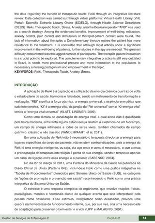 Gestão de Serviços de Enfermagem 2 Capítulo 2 14
the data regarding the benefit of therapeutic touch: Reiki through an integrative literature
review. Data collection was carried out through virtual platforms: Virtual Health Library (VHL
Portal), Scientific Eletronic Librany Online (SCIELO), through Health Science Descriptors
(DECS): Reiki, Therapeutic Touch, Stress, Anxiety, also the Boolean operator “AND” was used
as a search strategy. Among the evidenced benefits, improvement of well-being, relaxation,
anxiety control, pain control and stimulation of therapist-patient contact were found. The
lack of information about therapies a Complementary therapy makes the patient has more
resistance to the treatment. It is concluded that although most articles show a significant
improvement in the well-being of patients, further studies in therapy are needed. The greatest
difficulty encountered was the lagged number of participants. The therapist-patient interaction
is a crucial point to be explored. The complementary integrative practice is still very outdated
in Brazil, is needs more professional prepare and more information to the population. Is
necesssary a nursing protagonism and empowerment in this topic.
KEYWORDS: Reiki, Therapeutic Touch, Anxiety, Stress.
INTRODUÇÃO
A aplicação de Reiki é a captação e a utilização da energia cósmica que traz de volta
o estado pleno de saúde, harmonia e felicidade, sendo um instrumento de transformação e
realização. “REI” significa à força cósmica, a energia universal, a essência energética que
tudo interpenetra, “KI” é a energia vital, da junção do “Rei-universal” com o “Ki-energia vital”
temos a “energia vital universal” (KLATT, LINDNER, 2009).
Como uma técnica de canalização de energia vital, a qual ainda não é qualificada
pela física moderna, entretanto alguns estudiosos já relatam a existência de um biocampo,
um campo de energia intrínseca a todos os seres vivos, também chamados de campo
quântico, clássico e não clássico (VANDERVAART, et al, 2011).
Em uma aplicação de Reiki não é necessário o terapeuta direcionar a energia para
lugares específicos do corpo do paciente, não existem contraindicações, pois a energia do
Reiki é uma energia inteligente, ou seja, ela age onde e como é necessário, o que atenua
a preocupação do terapeuta em relação à perda de sua energia, sendo o terapeuta apenas
um canal de ligação entre essa energia e o paciente (BABENKO, 2004).
No dia 27 de março de 2017, uma Portaria do Ministério da Saúde foi publicada no
Diário Oficial da União (Portaria 849), incluindo o Reiki como uma prática integrativa na
“Tabela de Procedimentos” oferecidos pelo Sistema Único de Saúde (SUS), na categoria
de “ações de promoção e prevenção em saúde” reconhecendo o Reiki como uma prática
integrativa do Sistema Único de Saúde.
O estresse é uma resposta complexa do organismo, que envolve reações físicas,
psicológicas, mentais e hormonais diante de qualquer evento que seja interpretado pela
pessoa como desafiante. Esse estímulo, interpretado como desafiador, provoca uma
quebra na homeostase do funcionamento interno, que, por sua vez, cria uma necessidade
de adaptação para preservar o bem-estar e a vida (LIPP e MALAGRIS, 2001).
 