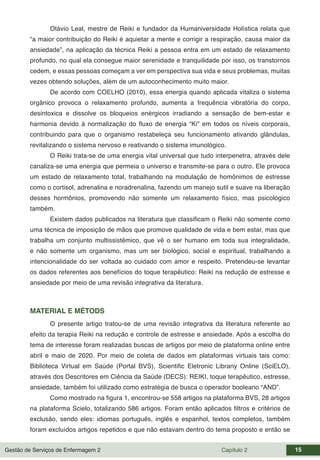 Gestão de Serviços de Enfermagem 2 Capítulo 2 15
Otávio Leal, mestre de Reiki e fundador da Humaniversidade Holística relata que
“a maior contribuição do Reiki é aquietar a mente e corrigir a respiração, causa maior da
ansiedade”, na aplicação da técnica Reiki a pessoa entra em um estado de relaxamento
profundo, no qual ela consegue maior serenidade e tranquilidade por isso, os transtornos
cedem, e essas pessoas começam a ver em perspectiva sua vida e seus problemas, muitas
vezes obtendo soluções, além de um autoconhecimento muito maior.
De acordo com COELHO (2010), essa energia quando aplicada vitaliza o sistema
orgânico provoca o relaxamento profundo, aumenta a frequência vibratória do corpo,
desintoxica e dissolve os bloqueios enérgicos irradiando a sensação de bem-estar e
harmonia devido à normalização do fluxo de energia “Ki” em todos os níveis corporais,
contribuindo para que o organismo restabeleça seu funcionamento ativando glândulas,
revitalizando o sistema nervoso e reativando o sistema imunológico.
O Reiki trata-se de uma energia vital universal que tudo interpenetra, através dele
canaliza-se uma energia que permeia o universo e transmite-se para o outro. Ele provoca
um estado de relaxamento total, trabalhando na modulação de homônimos de estresse
como o cortisol, adrenalina e noradrenalina, fazendo um manejo sutil e suave na liberação
desses hormônios, promovendo não somente um relaxamento físico, mas psicológico
também.
Existem dados publicados na literatura que classificam o Reiki não somente como
uma técnica de imposição de mãos que promove qualidade de vida e bem estar, mas que
trabalha um conjunto multissistêmico, que vê o ser humano em toda sua integralidade,
e não somente um organismo, mas um ser biológico, social e espiritual, trabalhando a
intencionalidade do ser voltada ao cuidado com amor e respeito. Pretendeu-se levantar
os dados referentes aos benefícios do toque terapêutico: Reiki na redução de estresse e
ansiedade por meio de uma revisão integrativa da literatura.
MATERIAL E MÉTODS
O presente artigo tratou-se de uma revisão integrativa da literatura referente ao
efeito da terapia Reiki na redução e controle de estresse e ansiedade. Após a escolha do
tema de interesse foram realizadas buscas de artigos por meio de plataforma online entre
abril e maio de 2020. Por meio de coleta de dados em plataformas virtuais tais como:
Biblioteca Virtual em Saúde (Portal BVS), Scientific Eletronic Librany Online (SciELO),
através dos Descritores em Ciência da Saúde (DECS): REIKI, toque terapêutico, estresse,
ansiedade, também foi utilizado como estratégia de busca o operador booleano “AND”.
Como mostrado na figura 1, encontrou-se 558 artigos na plataforma BVS, 28 artigos
na plataforma Scielo, totalizando 586 artigos. Foram então aplicados filtros e critérios de
exclusão, sendo eles: idiomas português, inglês e espanhol, textos completos, também
foram excluídos artigos repetidos e que não estavam dentro do tema proposto e então se
 