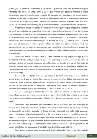 Gestão de Serviços de Enfermagem 2 Capítulo 2 19
e redução do estresse, ansiedade e depressão”, podemos citar três estudos principais
realizado nos anos de 2018, 2016 e 2019 que tiveram por objetivo analisar o toque
terapêutico como estratégia para redução de estresse em estudantes de enfermagem;
avaliar a efetividade da Massagem e Reiki na redução de estresse e ansiedade em clientes
do Instituto de Terapia Integrada e Oriental, em São Paulo (Brasil), e verificar se a utilização
do Toque Terapêutico nas alterações gradativas no Estado de Ansiedade dos estudantes.
No primeiro artigo destacado foi possível observar que o toque terapêutico também
se mostrou estatisticamente positivo no que se refere à diminuição dos níveis de estresse
dos estudantes do domínio que engloba questões relacionadas a atividades teóricas, o que
é de grande valia, uma vez que o estresse, frente à avaliação pode paralisar o estudante,
levando-o a dificuldade de concentração (FORNARI et al. 2018). Dessa forma, pode-se
dizer que se apresenta como um grande aliado no tratamento complementar à medicina
convencional, pois ele acalma, relaxa e promove o equilíbrio energético humano através da
energização dos corpos desintoxicando e dissolvendo os bloqueios geradores de estresse
e ansiedade.
De acordo com KUREBAYASHU, STEAD, BARTYS (2016), segundo artigo que foi
destacado anteriormente, estudos no país e no exterior provaram a eficácia do Reiki no
cuidado médico em muitos aspectos, como liberação de tensão emocional, liberação de
energia, limpeza da mente, relaxamento interior, esperança, senso de cuidado, alívio da dor,
melhoria física e emocional e melhoria cognitiva, reduzindo-se a depressão e aumentando
a autoconfiança.
Analisando esse fenômeno sob a perspectiva do Reiki, uma das questões centrais
desse problema é que em diferentes estudos, o estado geral de todos os pacientes que
receberam esta terapia de alguma forma melhorou e por causa disso as terapias podem
reduzir os sintomas gerais de estresse. O estresse afeta todos os sistemas do corpo,
levando a mudanças físicas e psicológicas (KUREBAYASHU et al, 2016).
Pode-se aferir que a prática de Reiki foi efetivo na diminuição da ansiedade e
intensidade da dor em várias situações, bem como diminuição dos índices pressóricos
dos sujeitos analisados e aumento das células imunológicas segundo os dados do nosso
estudo.
O terceiro artigo realizado pelo autor MENDES et al, (2019) traz uma definição do
Reiki e ansiedade; aqui ele definiu o Reiki como um sistema de cura por meio de técnicas
de imposição de mãos, atuando no físico, mental, espiritual, marcado pela autocura,
autoconhecimento, liberdade de escolha e de consciência, trazendo benefícios que vão
além do corpo físico e age na causa dos sintomas, aumenta a energia vital e fortalece o
sistema imunológico. De acordo com os dados de pesquisa, após serem dados os conceitos
de Reiki e ansiedade foi possível perceber, além disso, a eficácia e os efeitos gradativos do
toque terapêutico na redução de ansiedade de estudantes universitários.
Nos demais artigos a técnicas de imposição de mãos colaboram com a integralidade
 