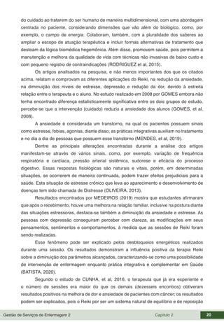 Gestão de Serviços de Enfermagem 2 Capítulo 2 20
do cuidado ao tratarem do ser humano de maneira multidimensional, com uma abordagem
centrada no paciente, considerando dimensões que vão além do biológico, como, por
exemplo, o campo de energia. Colaboram, também, com a pluralidade dos saberes ao
ampliar o escopo de atuação terapêutica e incluir formas alternativas de tratamento que
destoam da lógica biomédica hegemônica. Além disso, promovem saúde, pois permitem a
manutenção e melhora da qualidade de vida com técnicas não invasivas de baixo custo e
com pequeno registro de contraindicações (RODRIGUEZ et al, 2015).
Os artigos analisados na pesquisa, e não menos importantes dos que os citados
acima, relatam e comprovam as diferentes aplicações do Reiki, na redução da ansiedade,
na diminuição dos níveis de estresse, depressão e redução da dor, devido à estreita
relação entre o terapeuta e o aluno. No estudo realizado em 2008 por GOMES embora não
tenha encontrado diferença estatisticamente significativa entre os dois grupos do estudo,
percebe-se que a intervenção (cuidado) reduziu a ansiedade dos alunos (GOMES, et al,
2008).
A ansiedade é considerada um transtorno, na qual os pacientes possuem sinais
como estresse, fobias, agonias, diante disso, as práticas integrativas auxiliam no tratamento
e no dia a dia de pessoas que possuem esse transtorno (MENDES, et al, 2019).
Dentre as principais alterações encontradas durante a análise dos artigos
manifestam-se através de vários sinais, como, por exemplo, variação de frequência
respiratória e cardíaca, pressão arterial sistêmica, sudorese e eficácia do processo
digestivo. Essas respostas fisiológicas são naturais e vitais, porém, em determinadas
situações, se ocorrerem de maneira continuada, podem trazer efeitos prejudiciais para a
saúde. Esta situação de estresse crônico que leva ao aparecimento e desenvolvimento de
doenças tem sido chamada de Distresse (OLIVEIRA, 2013).
Resultados encontrados por MEDEIROS (2019) mostra que estudantes afirmaram
que após o recebimento, houve uma melhora na relação familiar, inclusive na postura diante
das situações estressoras, destaca-se também a diminuição da ansiedade e estresse. As
pessoas com depressão conseguiram perceber com clareza, as modificações em seus
pensamentos, sentimentos e comportamentos, à medida que as sessões de Reiki foram
sendo realizadas.
Esse fenômeno pode ser explicado pelos desbloqueios energéticos realizados
durante uma sessão. Os resultados demonstram a influência positiva da terapia Reiki
sobre a diminuição dos parâmetros alcançados, caracterizando-se como uma possibilidade
de intervenção de enfermagem enquanto prática integrativa e complementar em Saúde
(BATISTA, 2020).
Segundo o estudo de CUNHA, et al, 2016, o terapeuta que já era experiente e
o número de sessões era maior do que os demais (dezesseis encontros) obtiveram
resultados positivos na melhora de dor e ansiedade de pacientes com câncer; os resultados
podem ser explicados, pois o Reiki por ser um sistema natural de equilíbrio e de reposição
 