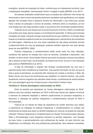 Gestão de Serviços de Enfermagem 2 Capítulo 2 21
energética, através da imposição de mãos, contribui para um relaxamento profundo, para
o desbloqueio energético, harmonização interior e resgate à saúde (BESSA, et al, 2017).
Os estudos analisados evidenciaram que os estudos que utilizaram mais tempo de
intervenção e maior número de sessões obtiveram resultados mais significativos, em relação
àqueles com duração menor e pequeno número de intervenção, o que indica que, quanto
maior o tempo de aplicação e número de sessões, melhores serão os resultados, por ser
uma terapia que não exige grandes custos a sua procura tem aumentado gradativamente.
Tratando-se de uma terapia com recursos financeiros mínimos o Reiki é considerado
uma prática que exige apenas espaço e um profissional capacitado. É efetiva para diversas
condições de saúde, trazendo consigo mais benefícios do que malefícios. A inclusão desta
terapia no ambiente acadêmico pode ser uma estratégia para o atendimento dos estudantes
de enfermagem, refletindo-se em uma maior qualidade de vida desse estudante durante
o desenvolvimento do curso de graduação, podendo também repercutir nas suas demais
áreas de vida (BATISTA, 2020).
Práticas integrativas e complementares estão sendo cada vez mais utilizadas,
auxiliando não apenas na redução dos níveis de estresse, ansiedade e depressão, mas
também no alívio da dor. Os principais motivos que levam as pessoas a buscar tais práticas
são o alcance do bem-estar, da serenidade, da melhora do humor, do sono e da compaixão
pelo próximo (RODRIGUEZ et al, 2015).
A falta de informação a respeito das terapias complementares faz com que o
paciente tenha maior resistência ao tratamento, mas quando informado, de fato, do que se
trata e quais os benefícios, os pacientes têm interesse em receber e conhecer o Reiki. No
Brasil, temos uma lacuna de profissionais que trabalham no sistema holístico, não existe
atualmente nenhum programa que abordem esses temas; o profissional de saúde holística
tem uma abordagem genuína e empírica para o desconforto mental e físico.
Temática 2: Outras abordagens relacionadas ao Reiki
Entre os estudos que abordaram as “outras abordagens relacionadas ao Reiki”,
pode-se citar dois estudos realizados em 2013 e 2016 que tiveram por objetivo minimizar
o estresse do ambiente hospitalar e interferir positivamente no processo terapêutico, e
descrever a utilização de práticas integrativas e complementares através do Reiki e
Auriculoterapia.
Trata-se de um estudo de relato de experiência de caráter descritivo que relatou
a experiência da utilização de práticas integrativas e complementares no cuidado aos
profissionais de saúde que atuam no âmbito hospitalar por meio de um projeto de extensão
intitulado “Práticas Integrativas e Complementares em Saúde” O presente projeto ofereceu
Reiki e Auriculoterapia numa frequência semanal no período vespertino, com duração
de duas horas, a aproximadamente seis profissionais de saúde, do sexo feminino que
trabalhavam na instituição. Dos seis profissionais participantes, dois relataram ansiedade,
 
