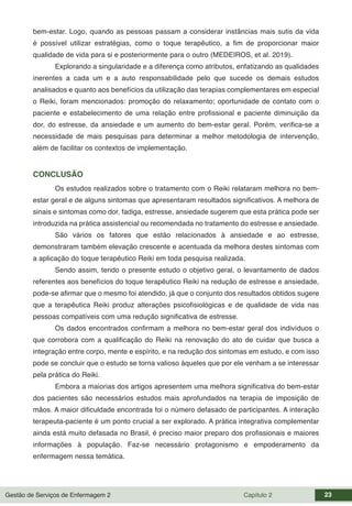 Gestão de Serviços de Enfermagem 2 Capítulo 2 23
bem-estar. Logo, quando as pessoas passam a considerar instâncias mais sutis da vida
é possível utilizar estratégias, como o toque terapêutico, a fim de proporcionar maior
qualidade de vida para si e posteriormente para o outro (MEDEIROS, et al. 2019).
Explorando a singularidade e a diferença como atributos, enfatizando as qualidades
inerentes a cada um e a auto responsabilidade pelo que sucede os demais estudos
analisados e quanto aos benefícios da utilização das terapias complementares em especial
o Reiki, foram mencionados: promoção do relaxamento; oportunidade de contato com o
paciente e estabelecimento de uma relação entre profissional e paciente diminuição da
dor, do estresse, da ansiedade e um aumento do bem-estar geral. Porém, verifica-se a
necessidade de mais pesquisas para determinar a melhor metodologia de intervenção,
além de facilitar os contextos de implementação.
CONCLUSÃO
Os estudos realizados sobre o tratamento com o Reiki relataram melhora no bem-
estar geral e de alguns sintomas que apresentaram resultados significativos. A melhora de
sinais e sintomas como dor, fadiga, estresse, ansiedade sugerem que esta prática pode ser
introduzida na prática assistencial ou recomendada no tratamento do estresse e ansiedade.
São vários os fatores que estão relacionados à ansiedade e ao estresse,
demonstraram também elevação crescente e acentuada da melhora destes sintomas com
a aplicação do toque terapêutico Reiki em toda pesquisa realizada.
Sendo assim, tendo o presente estudo o objetivo geral, o levantamento de dados
referentes aos benefícios do toque terapêutico Reiki na redução de estresse e ansiedade,
pode-se afirmar que o mesmo foi atendido, já que o conjunto dos resultados obtidos sugere
que a terapêutica Reiki produz alterações psicofisiológicas e de qualidade de vida nas
pessoas compatíveis com uma redução significativa de estresse.
Os dados encontrados confirmam a melhora no bem-estar geral dos indivíduos o
que corrobora com a qualificação do Reiki na renovação do ato de cuidar que busca a
integração entre corpo, mente e espírito, e na redução dos sintomas em estudo, e com isso
pode se concluir que o estudo se torna valioso àqueles que por ele venham a se interessar
pela prática do Reiki.
Embora a maiorias dos artigos apresentem uma melhora significativa do bem-estar
dos pacientes são necessários estudos mais aprofundados na terapia de imposição de
mãos. A maior dificuldade encontrada foi o número defasado de participantes. A interação
terapeuta-paciente é um ponto crucial a ser explorado. A prática integrativa complementar
ainda está muito defasada no Brasil, é preciso maior preparo dos profissionais e maiores
informações à população. Faz-se necessário protagonismo e empoderamento da
enfermagem nessa temática.
 