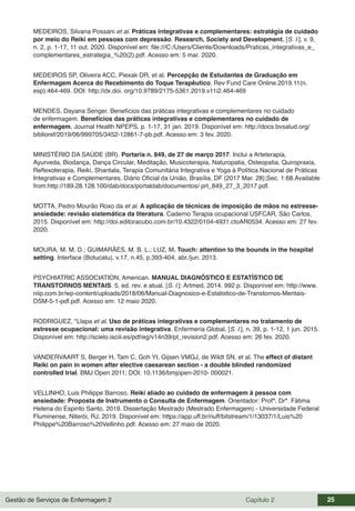 Gestão de Serviços de Enfermagem 2 Capítulo 2 25
MEDEIROS, Silvana Possani et al. Práticas integrativas e complementares: estratégia de cuidado
por meio do Reiki em pessoas com depressão. Research, Society and Development, [S. l.], v. 9,
n. 2, p. 1-17, 11 out. 2020. Disponível em: file:///C:/Users/Cliente/Downloads/Praticas_integrativas_e_
complementares_estrategia_%20(2).pdf. Acesso em: 5 mar. 2020.
MEDEIROS SP, Oliveira ACC, Piexak DR, et al. Percepção de Estudantes de Graduação em
Enfermagem Acerca do Recebimento do Toque Terapêutico. Rev Fund Care Online.2019.11(n.
esp):464-469. DOI: http://dx.doi. org/10.9789/2175-5361.2019.v11i2.464-469
MENDES, Dayana Senger. Benefícios das práticas integrativas e complementares no cuidado
de enfermagem. Benefícios das práticas integrativas e complementares no cuidado de
enfermagem, Journal Health NPEPS, p. 1-17, 31 jan. 2019. Disponível em: http://docs.bvsalud.org/
biblioref/2019/06/999705/3452-12861-7-pb.pdf. Acesso em: 3 fev. 2020.
MINISTÉRIO DA SAÚDE (BR). Portaria n. 849, de 27 de março 2017. Inclui a Arteterapia,
Ayurveda, Biodança, Dança Circular, Meditação, Musicoterapia, Naturopatia, Osteopatia, Quiropraxia,
Reflexoterapia, Reiki, Shantala, Terapia Comunitária Integrativa e Yoga à Política Nacional de Práticas
Integrativas e Complementares. Diário Oficial da União, Brasília, DF (2017 Mar. 28);Sec. 1:68.Available
from:http://189.28.128.100/dab/docs/portaldab/documentos/ prt_849_27_3_2017.pdf.
MOTTA, Pedro Mourão Roxo da et al. A aplicação de técnicas de imposição de mãos no estresse-
ansiedade: revisão sistemática da literatura. Caderno Terapia ocupacional USFCAR, São Carlos,
2015. Disponível em: http://doi.editoracubo.com.br/10.4322/0104-4931.ctoAR0534. Acesso em: 27 fev.
2020.
MOURA, M. M. D.; GUIMARÃES, M. B. L.; LUZ, M. Touch: attention to the bounds in the hospital
setting. Interface (Botucatu), v.17, n.45, p.393-404, abr./jun. 2013.
PSYCHIATRIC ASSOCIATION, American. MANUAL DIAGNÓSTICO E ESTATÍSTICO DE
TRANSTORNOS MENTAIS. 5. ed. rev. e atual. [S. l.]: Artmed, 2014. 992 p. Disponível em: http://www.
niip.com.br/wp-content/uploads/2018/06/Manual-Diagnosico-e-Estatistico-de-Transtornos-Mentais-
DSM-5-1-pdf.pdf. Acesso em: 12 maio 2020.
RODRIGUEZ, *Llapa et al. Uso de práticas integrativas e complementares no tratamento de
estresse ocupacional: uma revisão integrativa. Enfermeria Global, [S. l.], n. 39, p. 1-12, 1 jun. 2015.
Disponível em: http://scielo.isciii.es/pdf/eg/v14n39/pt_revision2.pdf. Acesso em: 26 fev. 2020.
VANDERVAART S, Berger H, Tam C, Goh YI, Gijsen VMGJ, de Wildt SN, et al. The effect of distant
Reiki on pain in women after elective caesarean section - a double blinded randomized
controlled trial. BMJ Open 2011; DOI: 10.1136/bmjopen-2010- 000021.
VELLINHO, Luis Philippe Barroso. Reiki aliado ao cuidado de enfermagem à pessoa com
ansiedade: Proposta de Instrumento o Consulta de Enfermagem. Orientador: Profª. Drª. Fátima
Helena do Espirito Santo. 2019. Dissertação Mestrado (Mestrado Enfermagem) - Universidade Federal
Fluminense, Niterói, RJ, 2019. Disponível em: https://app.uff.br/riuff/bitstream/1/13037/1/Luis%20
Philippe%20Barroso%20Vellinho.pdf. Acesso em: 27 maio de 2020.
 