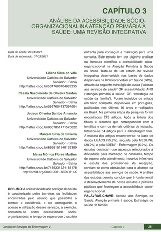 Gestão de Serviços de Enfermagem 2 Capítulo 3 26
Data de aceite: 20/04/2021
CAPÍTULO 3
DOI 10.22533/at.ed.00000000000
ANÁLISE DA ACESSIBILIDADE SÓCIO-
ORGANIZACIONAL NA ATENÇÃO PRIMÁRIA À
SAÚDE: UMA REVISÃO INTEGRATIVA
Data de submissão: 07/03/2021
Liliane Silva do Vale
Universidade Católica do Salvador
Salvador - Bahia
http://lattes.cnpq.br/5017606704982335
Cássia Nascimento de Oliveira Santos
Universidade Católica do Salvador
Salvador - Bahia
http://lattes.cnpq.br/5927604737394604
Jadson Oliveira Santos Amancio
Universidade Católica do Salvador
Salvador - Bahia
http://lattes.cnpq.br/9067851471570022
Marcela Silva da Silveira
Universidade Católica do Salvador
Salvador - Bahia
http://lattes.cnpq.br/6668151940163369
Maísa Mônica Flores Martins
Universidade Católica do Salvador
Salvador - Bahia
http://lattes.cnpq.br/7166331324185178
http://orcid.org/0000-0001-8329-614X
RESUMO:Aacessibilidade aos serviços de saúde
é caracterizada pelas barreiras ou facilidades
encontradas pelo usuário que possibilite o
contato a assistência, e por conseguinte, o
acesso e utilização desses serviços, a exemplo,
considera-se como acessibilidade sócio-
organizacional, o tempo de espera que o usuário
enfrenta para conseguir a marcação para uma
consulta. Este estudo tem por objetivo analisar
na literatura científica a acessibilidade sócio-
organizacional na Atenção Primária à Saúde
no Brasil. Trata-se de um estudo de revisão
integrativa desenvolvida nas bases de dados
disponíveis na Biblioteca Virtual em Saúde (BVS),
através da seguinte estratégia de busca (“acesso
aos serviços de saúde” OR acessibilidade) AND
(“atenção primária a saúde” OR “estratégia de
saúde da família”). Foram incluídos os artigos
em texto completo, disponíveis em português,
publicados nos últimos 10 anos e realizados
no Brasil. Na primeira etapa da pesquisa foram
encontrados 275 artigos. Após a leitura dos
títulos e resumos que correspondem com a
temática e com os demais critérios de inclusão,
totalizou-se 34 artigos para a amostragem final.
A maioria dos artigos encontram-se na base de
dados LILACS (55,9%), seguida pela MEDLINE
(38,2%) e pela BDENF - Enfermagem (5,9%). Os
estudos destacam que aspectos relacionados à
dificuldade para marcação de consultas, tempo
de espera pelo atendimento, horários inflexíveis
e escuta dos profissionais da recepção,
revelam-se como obstáculos para o alcance da
acessibilidade aos serviços de saúde. A análise
dos estudos permite concluir que é fundamental
o desenvolvimento de novos estudos e políticas
públicas que favoreçam a acessibilidade sócio-
organizacional.
PALAVRAS-CHAVE: Acesso aos Serviços de
Saúde; Atenção primária à saúde; Estratégia de
saúde da família.
 