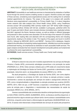 Gestão de Serviços de Enfermagem 2 Capítulo 3 27
ANALYSIS OF SOCIO-ORGANIZATIONAL ACCESSIBILITY IN PRIMARY
HEALTH CARE: AN INTEGRATIVE REVIEW
ABSTRACT: Accessibility to use healthcare services is characterized by obstacles or facilities
found through the service wearers enabling access to support, therefore access and usage
of those services, considering socio-organizational access and the waiting time to schedule
medical appointments for instance. The scope of this paper is to analyze with scientific
literature socio-organizational´s accessibility on Primary Health Care. It is about integrative
review research with data analysis from Virtual Health Library (BVS), using (“healthcare
services access” OR accessibility) AND (“primary health care” OR “family health strategy”)
as a searching method. Articles with full text, available in portuguese, published within the
past 10 years and held in Brazil, were included whereas incomplete texts, duplicated articles
that didn´t approach the theme, literature reviews, as well as articles in different languages
and produced in other countries were discarded. On the first step of the research 275 articles
were found, after reading titles and abstracts with the corresponding theme and including
requirements, leading to 34 articles in total. The majority of the papers are found in LILACS
(55,9%), followed by MEDLINE (38,2%) and BDENF - Nursing (5,9%) databases. Aspects
related to the difficulties of scheduling medical appointments, inflexible hours and the reception
professionals hearing, are emphasized as obstacles to reach accessible health services. The
paper analysis concludes that new research development and public policies are fundamental
to enhance the socio-organizational´s accessibility.
KEYWORDS: Health services access; Primary health care; Family health strategy.
1 | INTRODUÇÃO
O Brasil no decorrer dos anos tem investido especialmente nos serviços de Atenção
Primária à Saúde (APS), promovendo estratégias preventivas e de promoção da saúde
(PEDRAZA et al., 2018). Estes serviços voltados para a APS estão em crescimento desde
a implantação da Estratégia de Saúde da Família (ESF), garantindo o atendimento a toda
população, reduzindo assim, as desigualdades de acesso (RÊGO et al., 2018).
Na atual perspectiva, a Estratégia de Saúde da Família (ESF), tem como objetivo
incorporar e reafirmar os princípios do SUS, com ênfase na atenção primária à saúde,
favorecendo o acesso da população aos serviços de saúde e assegurando atributos da
APS, como a longitudinalidade e integralidade na atenção prestada aos usuários (ALVES;
AERTS, 2011). Além de que, a ESF favorece a expansão e consolidação da APS sendo
porta de entrada para o diagnóstico e resolutividade das necessidades de saúde da
população (RÊGO et al., 2018; BRASIL, 2017).
Acesso e acessibilidade são considerados desafios contemporâneos da organização
do SUS (TRAD; CASTELLANOS; GUIMARÃES, 2012), na literatura científica disponível, é
possível encontrar alguns estudos que utilizam tanto o termo acesso e acessibilidade como
sinônimos, enquanto outros fazem a diferenciação de significados (ALBUQUERQUE et al.,
2014). O acesso está relacionado à disponibilidade dos serviços de saúde pela perspectiva
 
