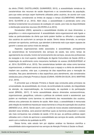 Gestão de Serviços de Enfermagem 2 Capítulo 3 28
da oferta (TRAD; CASTELLANOS; GUIMARÃES, 2012), a acessibilidade remete-se às
características dos recursos de saúde disponíveis e as características da população,
para que estes serviços sejam facilmente utilizados pelos usuários, de acordo com suas
necessidades, considerando os limites de espaço e tempo (CLEMENTINO; MIRANDA,
2010; OLIVEIRA et al., 2012). Além disso, a acessibilidade é ponderada como uma
temática fundamental nos processos de avaliação em saúde, pois trata da disponibilidade
e distribuição social dos recursos (OLIVEIRA et al.,2012).
Donabedian (2003), apresenta a acessibilidade dividida em duas dimensões: a
geográfica e a sócio-organizacional. A acessibilidade sócio-organizacional está ligada a
todas as particularidades da oferta que tanto podem facilitar ou dificultar a capacidade
dos usuários de usufruírem os serviços de saúde. Dentro dessa dimensão, os serviços
precisam ser oportunos, contínuos, que atendam à demanda real e que sejam capazes de
garantir o acesso aos outros níveis de atenção.
Aspectos organizacionais estão associados à acessibilidade, principalmente
as características de funcionamento dos serviços de saúde, tais como; tempo de
agendamento da consulta, horário de funcionamento dos serviços, escuta dos profissionais
da recepção e de nível superior, identificação do Agente Comunitário de Saúde (ACS) e
implantação do acolhimento como mecanismo facilitador do acesso (ALBUQUERQUE et
al., 2014; OLIVEIRA et al., 2012). Tais características também são vistas como barreiras
organizacionais, e refletem acerca da resistência que o espaço e a oferta de atendimento
impõem aos usuários, visto que, a presença de dias específicos para a marcação de
consultas, filas para atendimento e dias específicos para atendimento, são considerados
obstáculos para a Atenção Primária à Saúde (CUNHA; VIEIRA-DA-SILVA, 2010; MARTINS
et al., 2019).
É primordial que a Atenção Primária à Saúde seja conduzida pelos princípios da
universalidade, da acessibilidade, do vínculo, da continuidade do cuidado, da integralidade
da atenção, da responsabilização, da humanização, da equidade e da participação
social (BRASIL, 2017). O termo acessibilidade abarca dimensões socioeconômicas,
organizacionais, geográficas, culturais e políticas de contexto social e assistencial, que
podem se manifestar como barreiras no atendimento das necessidades dos usuários,
efetivos e/ou potenciais do sistema de saúde. Além disso, a acessibilidade é mensurada
pela relação da resistência imposta por essas barreiras e a força de superação dos usuários
(MENDES et al., 2012). Sendo assim, com o auxílio de novos estudos sistematizados que
abordem essa temática, será possível identificar quais as barreiras prejudicam o acesso
são mais corriqueiras nas unidades de saúde. A fim de que, as políticas públicas sejam
utilizadas com o intuito de aprimorar a acessibilidade aos serviços de saúde, contribuindo
assim com a melhoria da qualidade da APS.
Dessa forma, este estudo tem por objetivo analisar na literatura científica a
acessibilidade sócio-organizacional nos serviços de Atenção Primária à Saúde no Brasil.
 