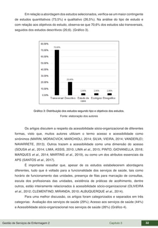 Gestão de Serviços de Enfermagem 2 Capítulo 3 32
Em relação a abordagem dos estudos selecionados, verifica-se um maior contingente
de estudos quantitativos (73,5%) e qualitativo (26,5%). Na análise do tipo de estudo e
com relação aos objetivos do estudo, observa-se que 70,6% dos estudos são transversais,
seguidos dos estudos descritivos (20,6). (Gráfico 3).
Gráfico 3: Distribuição dos estudos segundo tipo e objetivos dos estudos.
Fonte: elaboração dos autores
Os artigos discutem a respeito da acessibilidade sócio-organizacional de diferentes
formas, visto que, muitos autores utilizam o termo acesso e acessibilidade como
sinônimos (MARIN; MORACVICK; MARCHIOLI, 2014; SILVA; VIEIRA, 2014; VANDERLEI;
NAVARRETE, 2013). Outros trazem a acessibilidade como uma dimensão do acesso
(SOUSA et al., 2014; LIMA; ASSIS, 2010; LIMA et al., 2015; PINTO; GIOVANELLA, 2018;
MARQUES et al., 2014; MARTINS et al., 2019), ou como um dos atributos essenciais da
APS (SANTOS et al., 2017).
É importante ressaltar que, apesar de os estudos estabelecerem abordagens
diferentes, tudo que é voltado para a funcionalidade dos serviços de saúde, tais como
horário de funcionamento das unidades, presença de filas para marcação de consultas,
escuta dos profissionais das unidades, existência de práticas de acolhimento, dentre
outros, estão inteiramente relacionados à acessibilidade sócio-organizacional (OLIVEIRA
et al., 2012; CLEMENTINO; MIRANDA, 2010; ALBUQUERQUE et al., 2014).
Para uma melhor discussão, os artigos foram categorizados e separados em três
categorias: Avaliação dos serviços de saúde (29%); Acesso aos serviços de saúde (44%)
e Acessibilidade sócio-organizacional nos serviços de saúde (26%) (Gráfico 4).
 