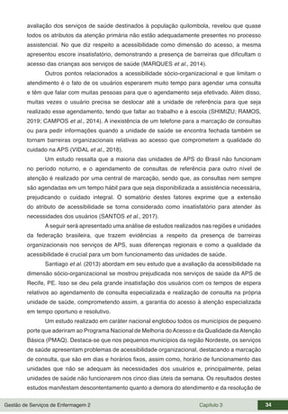 Gestão de Serviços de Enfermagem 2 Capítulo 3 34
avaliação dos serviços de saúde destinados à população quilombola, revelou que quase
todos os atributos da atenção primária não estão adequadamente presentes no processo
assistencial. No que diz respeito a acessibilidade como dimensão do acesso, a mesma
apresentou escore insatisfatório, demonstrando a presença de barreiras que dificultam o
acesso das crianças aos serviços de saúde (MARQUES et al., 2014).
Outros pontos relacionados a acessibilidade sócio-organizacional e que limitam o
atendimento é o fato de os usuários esperarem muito tempo para agendar uma consulta
e têm que falar com muitas pessoas para que o agendamento seja efetivado. Além disso,
muitas vezes o usuário precisa se deslocar até a unidade de referência para que seja
realizado esse agendamento, tendo que faltar ao trabalho e à escola (SHIMIZU; RAMOS,
2019; CAMPOS et al., 2014). A inexistência de um telefone para a marcação de consultas
ou para pedir informações quando a unidade de saúde se encontra fechada também se
tornam barreiras organizacionais relativas ao acesso que comprometem a qualidade do
cuidado na APS (VIDAL et al., 2018).
Um estudo ressalta que a maioria das unidades de APS do Brasil não funcionam
no período noturno, e o agendamento de consultas de referência para outro nível de
atenção é realizado por uma central de marcação, sendo que, as consultas nem sempre
são agendadas em um tempo hábil para que seja disponibilizada a assistência necessária,
prejudicando o cuidado integral. O somatório destes fatores exprime que a extensão
do atributo de acessibilidade se torna considerado como insatisfatório para atender às
necessidades dos usuários (SANTOS et al., 2017).
A seguir será apresentado uma análise de estudos realizados nas regiões e unidades
da federação brasileira, que trazem evidências a respeito da presença de barreiras
organizacionais nos serviços de APS, suas diferenças regionais e como a qualidade da
acessibilidade é crucial para um bom funcionamento das unidades de saúde.
Santiago et al. (2013) abordam em seu estudo que a avaliação da acessibilidade na
dimensão sócio-organizacional se mostrou prejudicada nos serviços de saúde da APS de
Recife, PE. Isso se deu pela grande insatisfação dos usuários com os tempos de espera
relativos ao agendamento de consulta especializada e realização de consulta na própria
unidade de saúde, comprometendo assim, a garantia do acesso à atenção especializada
em tempo oportuno e resolutivo.
Um estudo realizado em caráter nacional englobou todos os municípios de pequeno
porte que aderiram ao Programa Nacional de Melhoria doAcesso e da Qualidade daAtenção
Básica (PMAQ). Destaca-se que nos pequenos municípios da região Nordeste, os serviços
de saúde apresentam problemas de acessibilidade organizacional, destacando a marcação
de consulta, que são em dias e horários fixos, assim como, horário de funcionamento das
unidades que não se adequam às necessidades dos usuários e, principalmente, pelas
unidades de saúde não funcionarem nos cinco dias úteis da semana. Os resultados destes
estudos manifestam descontentamento quanto a demora do atendimento e da resolução de
 